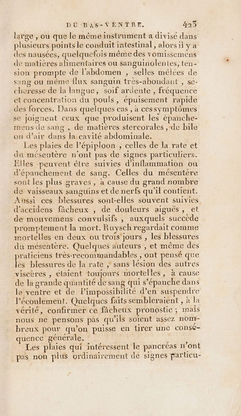 DU‘BAS-VENTRE. &amp;23 large , ou que le même instrument a divise dans plusieurs points le conduit intestinal, alors il y a des nausées, quelquefois même des vomissemens de matières alimentaires ou sanguinolentes, ten- sion prompte de l'abdomen , selles mélées de sang ou même flux sanguin tres-abondant , se- cheresse de la langue, soif ardente , fréquence et concentration du pouls, épuisement rapide des forces. Dans quelques cas , à ces symptômes se joignent ceux que produisent les épanche- mens de sang , de matières stercorales ,-de bile ou d'air dans la cavité abdominale. Les plaies de l’épiploon , celles de la rate et da mésentère n'ont pas de signes particuliers. Eiles peuvent être suivies d’inflammation ou d'épanchement de sang. Celles du mésentère sont les plus graves, à cause du grand nombre de vaisseaux sanguins et de nerfs qu'il contient. Aussi ces blessures sont-elles souvent suivies d’accidens fâcheux , de douleurs aigués, et de mouvemens convulsifs ,; auxquels succède promptement la mort. Ruysch regardait comme mortelles en deux ou trois’ jours , les blessures du mésentère. Quelques auteurs , et même des praticiens très-recommandables , ont pensé que les blessures de la rate ; sans lésion des autres viscères , élaient toujours mortelles, à cause de la grande quantité de sang qui s’épanche dans le ventre et de Pimpossibilité d’en suspendre l'écoulement. Quelques faits sembleraient , à la vérité, confirmer ce fâcheux pronostic ; mais nous ne pensons pas qu'ils soient assez nom breux pour qu’on puisse en lirer une consé- quence générale. MAR e Les plaies qui intéressent le pancréas n'ont pas non plus ordinairement de signes particu-