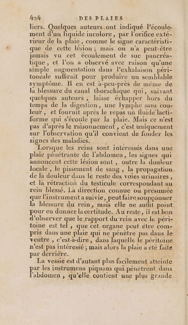 liers. Quelques auteurs ont indiqué l’écoule- ment d’un liquide incolore, par l'orifice exté- rieur de la plaie, comme le signe caractéristi- que de cette lésion; mais on n’a peut-être jamais vu cet écoulement de suc pancréa- tique , et l’on a observé avec raison qu’une simple augmentation dans l’exhalaison péri- toneale suflirait pour produire un semblable symptôme. Il en est à-peu-près de méme de la blessure du canal thorachique qui, suivant quelques auteurs , laisse échapper hors du temps de la digestion, une lymphe sans cou- leur , et fournit après le repas un fluide lacti- forme qui s'écoule par la plaie. Maïs ce n’est pas d’après le raisonnement , c’est uniquement sur l’observation qu'il convient de fonder les signes des maladies. ES Lorsque les reins sont intéressés dans une plaie pénétrante de l’abdomen, les signes qui annoncent cette lésion sont , outre la douleur locale , le pissement de sang , la propagation de la douleur dans le reste des voies urinaires , et la rétraction du testicule correspondant au rein blessé. La direction connue ou présumée que l'instrument a suivie, peut faire soupçonner la blessure du rein, mais elle ne suflt point pour en donner la certitude. Au reste, il est bon d’observer que le rapport du rein avec le péri- toine est tel, que cet organe peut étre com- pris dans une plaie qui ne pénètre pas dans le ventre , c’est-à-dire, dans laquelle le péritoine n'est pas intéressé ; mais alors la plaie a eté faite par derrière. La vessie est d'autant plus facilement atteinte par les instrumens piquans qui pénètrent dans l'abdomen ; qu’elle contient une plus grande