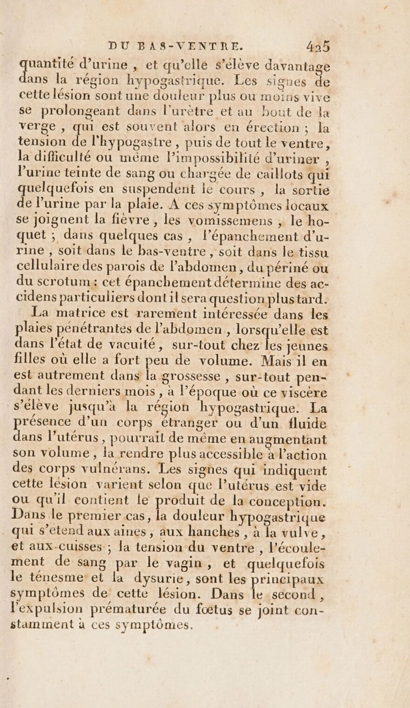 Tee d'urine , et qu’ellé s'élève davantage ans la région hypogasirique. Les signes de cette lésion sont une douleur plus ou moins vive se prolongeant dans l’urètre et au bout de la verge , qui est souvent alors en érection ; la tension de l'hypogastre , puis de tout le ventre, la difficulté où mème Pimpossibilité d’uriner , l'urine teinte de sang ou chargée de caillots qui quelquefois en suspendent le cours, la sortie de l'urine par la plaie. À ces symptômes locaux se joignent la fièvre , les vomissemens , le ho- quet ; dans quelques cas , l’épanchement d’u- rine , soit dans le bas-ventre , soit dans le tissu cellulaire des parois de Pabdomen, du périné ou du scrotum: cet épanchement détermine des ac- cidens particuliers dont ilsera question plustard. La matrice est rarement intéressée dans les plaies pénétrantes de l'abdomen , lorsqu’elle est dans l’état de vacuité, sur-tout chez Le Jeunes filles où elle a fort peu de volume. Mais il en est autrement dans la grossesse , sur-tout pen- dant les derniers mois , à l’époque où ce viscère s'élève jusqu’à la région hypogastrique. La présence d’un corps étranger ou d’un fluide dans l'utérus, pourrait de même en augmentant son volume , la rendre plus accessible à l’action des corps vulnérans. Les signes qui indiquent cette lésion varient selon que l’utérus est vide où quil contient le produit de la conception. Dans le premier cas, la douleur hypogastrique qui s’etend aux aines, aux hanches , à la vulve, et aux-cuisses ; la tension du ventre , l’écoule- ment de sang par le vagin , et quelquefois le ténesme’el la dysurie, sont les principaux symptômes de cette lésion. Dans le second , l'expulsion prématurée du fœtus se joint con- stamment à ces symptômes.