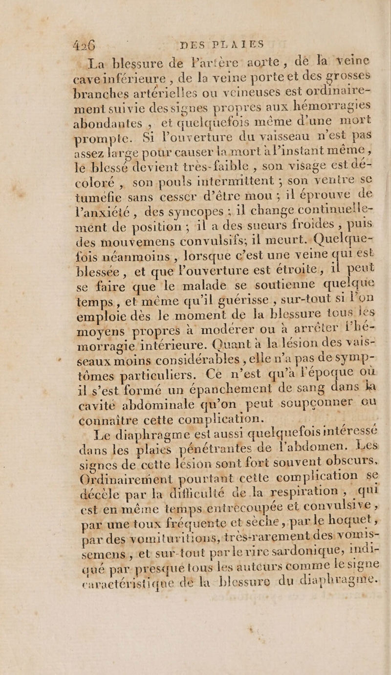 La blessure de Partère aorte, de la veine caveinférieure , de la veine porte et des grosses branches artérielles ou veineuses est ordinaire- menti suivie dessignes propres aux hémorragies abondantes , et quelquefois même d'une mort prompte. Si l'ouverture du vaisseau n’est pas assez large pour causer la mort a l'instant même, lé blessé devient très-faible , son visage est dé- coloré , son pouls mternrittent ; son venire se tuméefie sans cesser d’être mou ; il éprouve de l’anxicié, des syncopes ; 1} change continuelle- mént de position ; il a des sueurs froides , puis des mouvemens convulsifs; 1l meurt. Quelque- fois néanmoins , lorsque c’est une veine qui est blessée , et que Pouverture est étroite, il peut se faire que le malade se soutienne quelque temps, et même qu'il guérisse , sur-tout si l’on emploie dès le moment de Ja blessure tous Île moyens propres à modérer ou à arrêter lhe- morragie intérieure. Quant à la lésion des vais- eaux moins considérables , elle n’a pas de symp- tômes particuliers. Ce n’est qu'a l'époque où il s’est formé un épanchement de sang dans la cavité abdominale qu'on peut soupconner ou connaître cette complicatron. ge Le diaphragm e est aussi quelquefois intéressé dans les plaies pénétrantes de l'abdomen. Les signes de cette lésion sont fort souvent obscurs, Ordinairement pourtant cetle complication se décèle par la difficulté de la respiration , “qui est en même temps entrécoupée et convulsive , par une toux fréquente et sèche, parle hoquet, par des vomituritions, très-rarement des: vOmIS- semens , et sur-tout parle rire sardonique, indi- gué par presque tous les auteurs comme le signe caractéristique de la blessure du diaphragme.