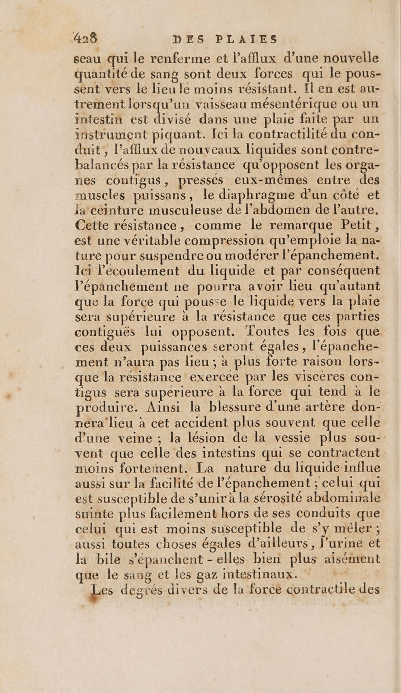 seau qui le renferme et l’afflux d’une nouvelle quantité de sang sont deux forces qui le pous- sent vers le lieu le moins résistant. fi en est au- trement lorsqu’un vaisseau mésentérique ou un intestin est divisé dans une plaie faite par un instrument piquant. Îci la contractilité du con- duit , l’afflux de nouveaux liquides sont contre- balancés par la résistance qu'opposent les orga- nes contigus, presses eux-mêmes entre 1. muscles puissans, le diaphragme d’un côte et la ceinture musculeuse de l'abdomen de l'autre. Cette résistance, comme le remarque Petit, est une véritable compression qu’emploie la na- ture pour suspendre ou modérer l’épanchement, Ici l'écoulement du liquide et par conséquent Pépanchement ne pourra avoir Heu qu’'autant que la force qui pousse le liquide vers la plaie sera supérieure à la résistance que ces parties contigués lui opposent. Toutes les fois que ces deux puissances seront égales , l'épanche- ment n’aura pas lieu ; à plus forte raison lors- que la résistance exercée par les viscères con- tigus sera supérieure à la force qui tend à le produire. Ainsi la blessure d'une artère don- nera lieu à cet accident plus souvent que celle d’une veine ; la lésion de la vessie plus sou-. vent que celle des intestins qui se contractent moins fortement. La nature du liquide influe aussi sur la facilité de lépanchement ; celui qui est susceptible de s’unir à la sérosité abdominale suinte plus facilement hors de ses conduits que celui qui est moins susceptible de sy mêler ; aussi toutes choses égales d’ailleurs, l'urine et la bile s’épanchent -elles bien plus aisément que le sang et les gaz intestinaux. | Les degrés divers de la force contractile des