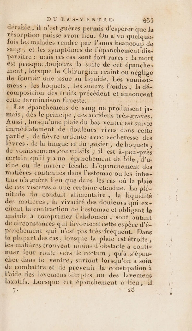 dérable , il n’est guères permis d’espérer que la résorption puisse avoir lieu. On a vu quelque- fois Les malades rendre par Panus beaucoup de Sang, et les symptômes de lépanchement dis- paraître ; mais ces cas sont fort rares : la mort est presque toujours la suite de cét épanche- ment , lorsque le Chirurgien craint ou néglige de fournir une issue au liquide. Les vomisse- mens , les hoquets , les sueurs froides, la dé- composition des iraits précédent et annoncent cette terminaison funeste. | Les épanchemens de sang ne produisent ja- mais , dès le principe , des accidens tres-graves. Aussi, lorsqu'une plaie du bas-ventre est suivie immédiatement de douleurs vives dans cette partie , de fièvre ardente avec sécheresse des Kvres , de la langue et du gosier, de hoquets , de vomissemens convulsifs ; il est a-peu-près certain qu'il ÿyaun épanchement de bile , d’u- rine ou de maicre fecale. L’épanchement des matières contenues dans l'estomac ou les intes- tins wa guère lieu que dans les cas où la plaie de ces viscères à une certaine etendue. La plé- nitude du conduit alimentaire, la hquidité des matières, la vivacité des douleurs QUI ex eitent la contraction de estomac et obligent le malade à comprimer l'abdomen , sont autant de circonstances qui favorisent cette espèce d’é- panchement qui n’est pas très-fréquent, Dans la plupart des cas , lorsque la plaie est étroite, les matières trouvent moins d’obstacie à conti- nuer leur route vers le rectum , qu'a s’épan- cher dans le ventre, surtout lorsqu’on a soin de combattre et de prévenir la constipation à laide des lavemens simples ou des lavemens laxatifs. Lorsque cet épanchement a lieu, il 28 Fire /