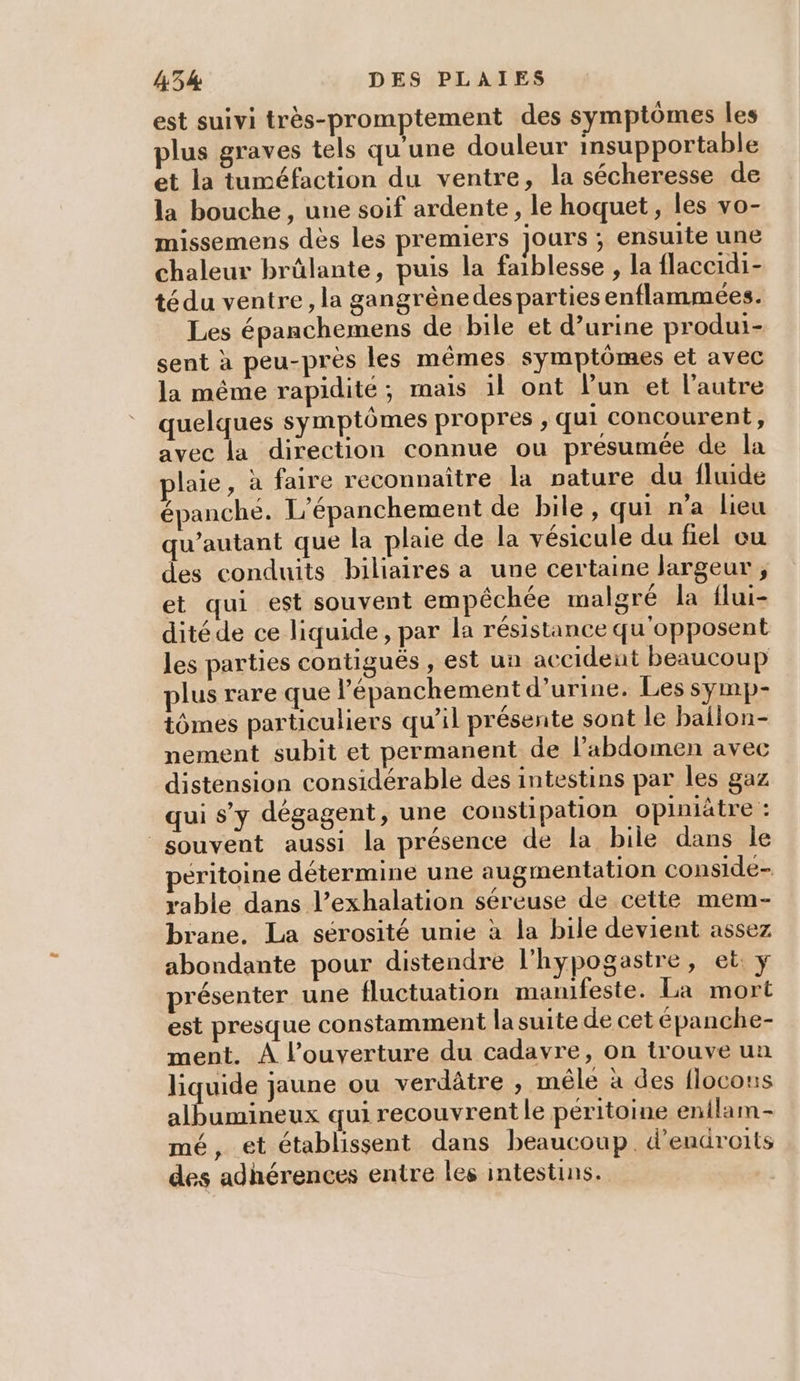 est suivi très-promptement des symptômes les plus graves tels qu'une douleur insupportable et la tuméfaction du ventre, la sécheresse de la bouche, une soif ardente, le hoquet, les vo- missemens dès les premiers Jours ; ensuite une chaleur brûlante, puis la faiblesse , la flaccidi- tédu ventre, la gangrénedes parties enflammées. Les épanchemens de bile et d’urine produi- sent à peu-près les mêmes symptômes et avec la même rapidité; mais 1l ont lun et l’autre quelques symptômes propres , qui concourent, avec la direction connue ou présumée de la plaie A faire reconnaître la pature du fluide épanché. L’épanchement de bile, qui n’a lieu qu’autant que la plaie de la vésicule du fiel ou des conduits biliaires a une certaine largeur , et qui est souvent empêchée malgré la flui- ditéde ce liquide, par la résistance qu'opposent les parties contigués , est un accident beaucoup plus rare que l’'épanchement d’urine. Les symp- tômes particuliers qu’il présente sont le ballon- nement subit et permanent de l'abdomen avec distension considérable des intestins par les gaz qui s’y dégagent, une constipation opiniätre : souvent aussi la présence de la bile dans le peritoine détermine une augmentation conside- rable dans l’exhalation séreuse de cette mem- brane. La sérosité unie à la bile devient assez abondante pour distendre l'hypogastre, et: y présenter une fluctuation mamifeste. La mort est presque constamment la suite de cet épanche- ment. À l’ouverture du cadavre, on trouve un liquide jaune ou verdâtre , mêle à des flocons albumineux qui recouvrent le péritoine enilam- mé, et établissent dans beaucoup. d’endroits des adhérences entre les intestins.