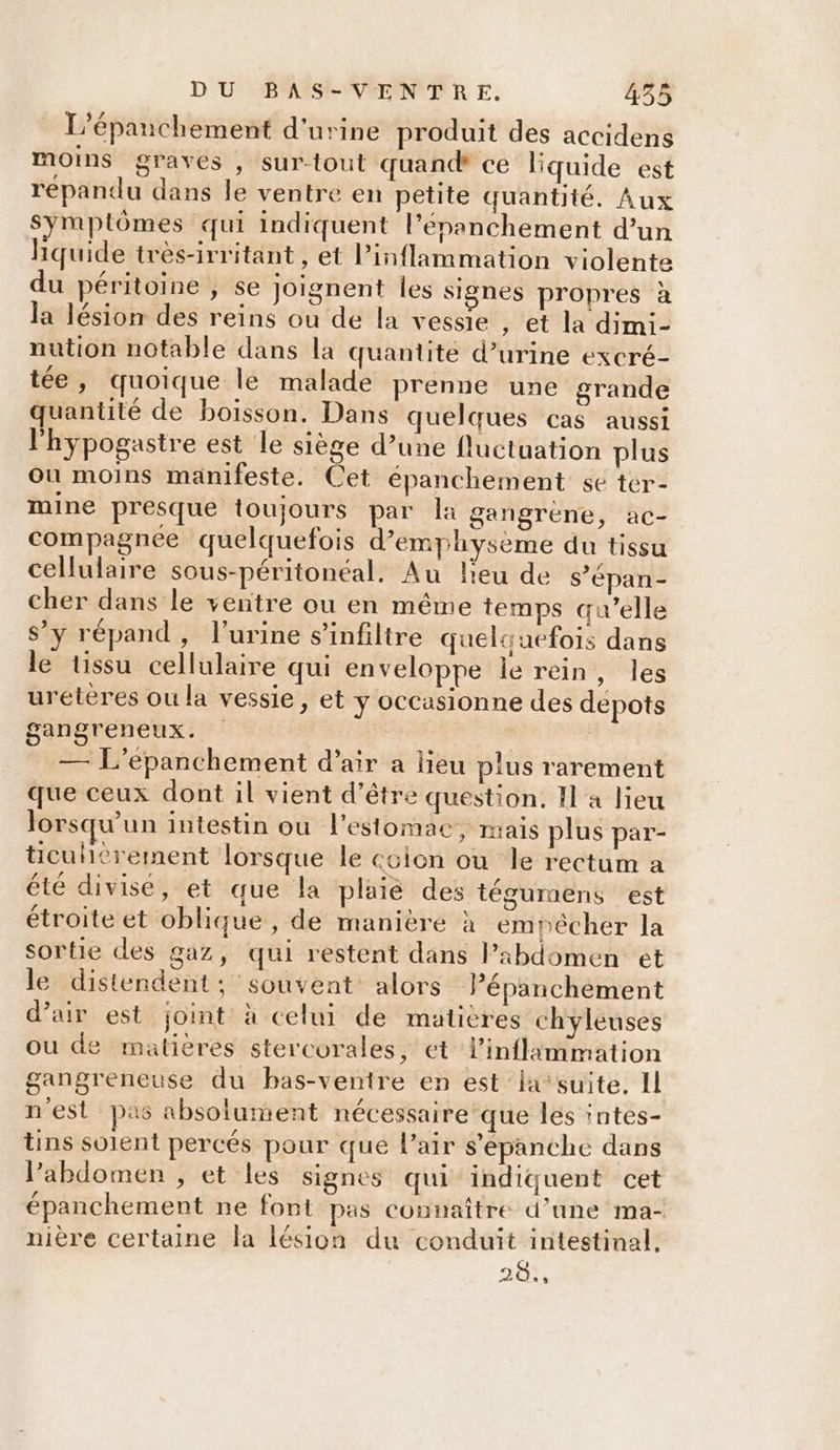 L’épanchement d'urine produit des accidens moins graves , sur-tout quand ce liquide est répandu dans le ventre en petite quantité. Aux Symptômes qui indiquent l’épanchement d’un hquide très-irritant , Et l’inflammation violente du péritoine ; se joignent les signes propres à la lésion des reins ou de la vessie , et la dimi- nution notable dans la quantité d’urine excré- tée, quoique le malade prenne une grande quantité de boisson. Dans quelques cas aussi l'hypogastre est le siège d’une fluctuation plus ou moins manifeste. Cet épanchement se ter- mine presque toujours par la gangrene, ac- compagnee quelquefois d’emphysème du tissu cellulaire sous-péritonéal. Au lieu de s’épan- cher dans le ventre ou en même temps qu’elle $’y répand, l'urine s’infiltre quelquefois dans le tissu cellulaire qui enveloppe le rein, les urétères ou la vessie, et y occasionne des depots gangreneux. ; — L'epanchement d’air a lieu plus rarement que ceux dont il vient d’être question. Il a lieu lorsqu'un intestin ou l'estomac, mais plus par- ticuhérement lorsque le ccion ou le rectum a été divisé, et que la plaie des tégummens est étroite et oblique, de maniere à empêcher la sortie des gaz, qui restent dans Pabdomen ét le distendent; souvent alors Pépanchèment d’air est joint à celui de maticres chyleuses ou de matières stercorales, et linflammation gangreneuse du bas-ventre en est la’suite, IL n'est pas absolument nécessaire'que les ‘ntes- tins solent percés pour que l’air s’épanche dans l'abdomen , et les signes qui indiquent cet épanchement ne font pas connaître d’une ma- nière certaine Îa lésion du conduit intestinal. 20.,