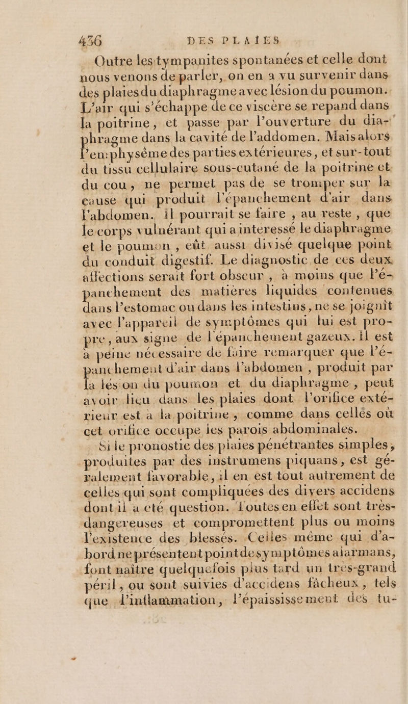 Outre lestympanites spontanées et celle dont nous venons deparler, on en à vu survenir dans des plaiesdu diaphragmeavec lésion du poumon. L'air qui s'échappe de ce viscére se repand dans Ja poitrine, et passe par l'ouverture du dia- hragme dans la cavité de l’addomen. Maisalors 2 physème des parties ex térieures, et sur-tout du tissu cellulaire sous-cutané de la poitrine et. du cou, ne permel pas de se tromper sur la cause qui produit l’'épanchement d'air dans l'abdomen. il pourrait se faire , au reste , que le corps vulnérant qui a interesse le diaphragme et le poumon , eût. aussi divisé quelque point du conduit digestif. Le diagnostic de ces deux, affections serait fort obseur , à moins que Pé- panchement des matières liquides contenues dans l'estomac ou dans les intestins, ne se Joignit avec l'appareil de symptômes qui lui est pro- pre, aux signe de l'épanchement gazeux. il est a péine nécessaire de fire remarquer que l’e- anchemeut d'air dans l'abdomen , produit par L jés on du pourson et du diaphragme , peut avoir lieu dans les plaies dont l’orifice exté- rieur est a la poitrine, comme dans cellés où cet orifice occupe ies parois abdominales. Si le pronostic des plaies pénétrantes simples, produites par des instrumens piquans, est gé- ralement favorable, il en est tout autrement de celles qui sont compliquées des divers accidens dontil à eté question. Loutes en efiet sont tres- dangereuses et compromettent plus ou moins l'existence des blessés. Ceiles même qui d’a- bordneprésentent pointdesymptômes alarmans, font naître quelquefois plus tard un tres-grand péril, ou sont suivies d’accidens fàcheux , tels que dinflammation, l’épaississement des tu-