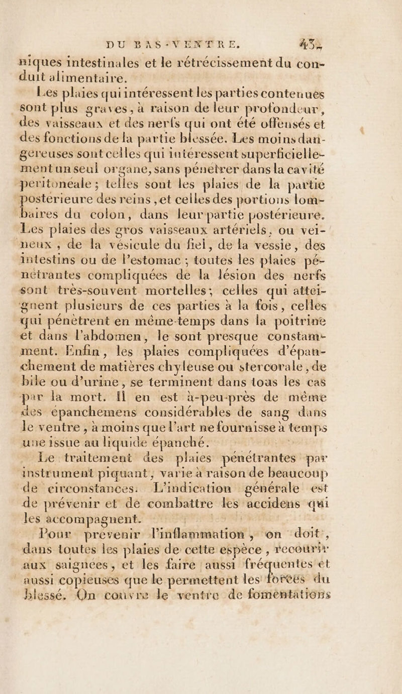 niques intestinales et le rétrécissement du con- duit alimentaire. Les plaies quiintéressent les parties contenues sont plus graves, à raison de leur profondeur, des vaisseaux et des nerfs qui ont été offensés et des fonctions de la partie blessée. Les moins dani- gereuses sont ceiles qui intéressent superficielle- ment un seul organe, sans pénétrer dans la cavité peritoneale ; telles sont les plaies de la partie postérieure des reins ,et celles des portions lom- baires du colon, dans leur partie postérieure. Les plaies des gros vaisseaux artériels, ou vei- neux , de la vésicule du fiel, de la vessie, des intestins ou de l’estomac ; toutes les plaies pé- nétrantes compliquées de la lésion des nerfs sont très-souvent mortelles; celles qui attei- guent plusieurs de ces parties à la fois, celles qui pénètrent en même-temps dans la poitrine et dans l'abdomen, le sont presque constam- ment. Enfin, les plaies compliquées d’épan- chement de matières chyleuse ou stercorale , de bike ou d’urine , se terminent dans tous les cas par la mort. Il en est à-peu-près de même des epanchemens considérables de sang dans le ventre , à moins que l’art ne fournisse à temps une issue au liquide épanché. | Le traitement des plaies pénétrantes par instrument piquant, varie à raison de beaucoup de circonstances. TL’indication générale est de prévenir et dé combattre les accidens qui les accompagnent. pres Pour prevenir Pinflammation ; on doit’, dans toutes les plaies de cette espèce , recourir aux sagnees, et les faire aussi fréquentes et aussi copieuses que de permettent les fortes du blessé. On couvre le ventre de fomentations