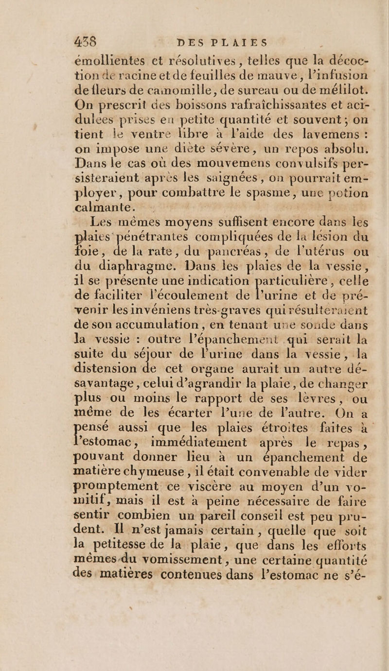 emollientes et résolutives , telles que la décoc- tion de racine et de feuilles de mauve, Pinfusion defleurs de cainomille, de sureau ou de mélilot. On prescrit des boissons rafraichissantes et act- duices prises en petite quantité et souvent; on tient le ventre libre à l’aide des lavemens : on impose une diète sévère, un repos absolu. Dans le cas où des mouvemens convulsifs per- sisteraient apres les saignées, on pourrait em- ployer, pour combattre le spasme, une potion calmante. | Les mêmes moyens suffisent encore dans les plaies pénétrantes compliquées de la lésion du foie, de la rate, du pancréas, de l'utérus ou du diaphragme. Dans les plaies de la vessie, il se présente une indication particulière, celle de faciliter l'écoulement de Lémte et de preé- venir les invéniens très-graves quirésulteraient de son accumulation, en tenant une sonde dans la vessie : outre l’épanchement qui serait la suite du séjour de l'urine dans la vessie, la distension de cet organe aurait un autre dé- savantage , celui d'agrandir la plaie, de changer plus ou moins le rapport de ses lèvres, ou même de les écarter l’urie de l’autre. On a pee aussi que les plaies étroites faites x “estomac, immédiatement après le repas, pouvant donner lieu à un épanchement de matière chymeuse , il était convenable de vider promptement ce viscère au moyen d’un vo- initf, mais il est à peine nécessaire de faire sentir combien un pareil conseil est peu pru- dent. Il n’est jamais certain , quelle que soit la petitesse de la plaie, que dans les efforts mêmes/du vomissement , une certaine quantité des matières contenues dans l’estomac ne s’é-