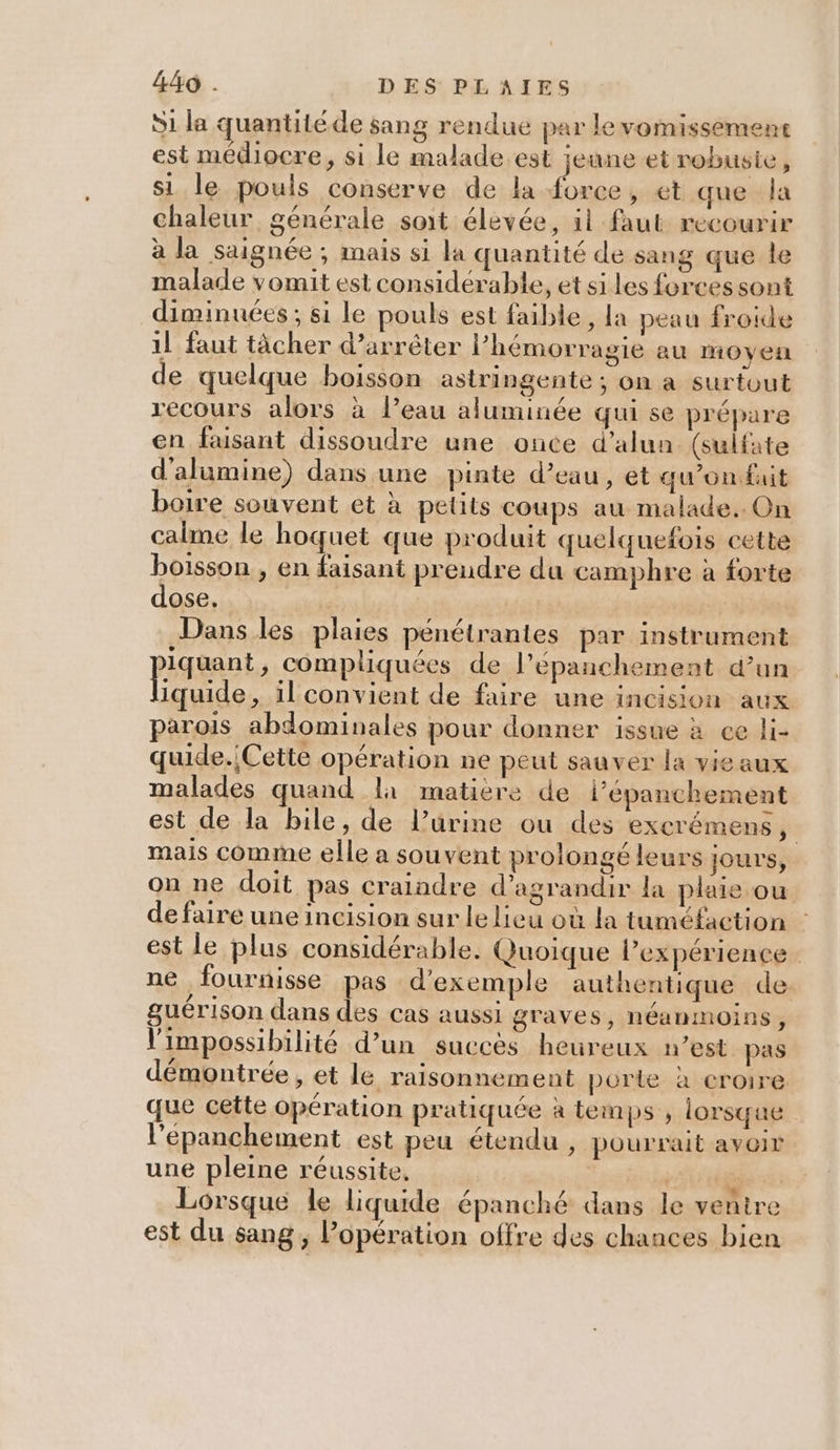 Si la quantitéde sang rendue par levomissement est médiocre, si le malade est jeune et robusie, si le pouls conserve de la ns au et que la chaleur générale soit élevée, il faut recourir à la saignée ; mais si la quantité de sang que le malade vomit est considérable, et siles forces sont diminuées ; si le pouls est faible, la peau froide 1l faut tâcher d'arrêter l’hémorragie au moyen de quelque boisson astringente ; on a surtout recours alors à l’eau aluminée qui se prépare en faisant dissoudre une once d’alun. (sulfate d'alumine) dans une pinte d’eau, et qu'onfuit boire souvent et à petits coups au malade. On calme le hoquet que produit quelquefois cette boisson , en faisant preudre du camphre à forte dose. ox Dans les plaies pénétrantes par instrument psennt, compliquées de l’épanchement d’un iquide, il convient de faire une incision aux parois abdominales pour donner issue à ce li- quide. Cette opération ne peut sauver la vieaux malades quand l1 matière de l’epanchement est de la bile, de l’ürine ou des exerémens, mais comme elle a souvent prolongé leurs jours, on ne doit pas craindre d'agrandir la plaie ou de faire une incision sur le lieu où la tuméfaction est le plus considérable. Quoique l’expérience ne fournisse pas d'exemple authentique de guérison dans des cas aussi graves, néanmoins, l'impossibilité d’un succès heureux n’est pas démontrée, et le raisonnement porte à croire que cette opération pratiquée à temps ; lorsque l’éepanchement est peu étendu , pourrait avoir une pleine réussite, | de Lorsque le liquide épanché dans le ventre est du sang, opération offre des chances bien