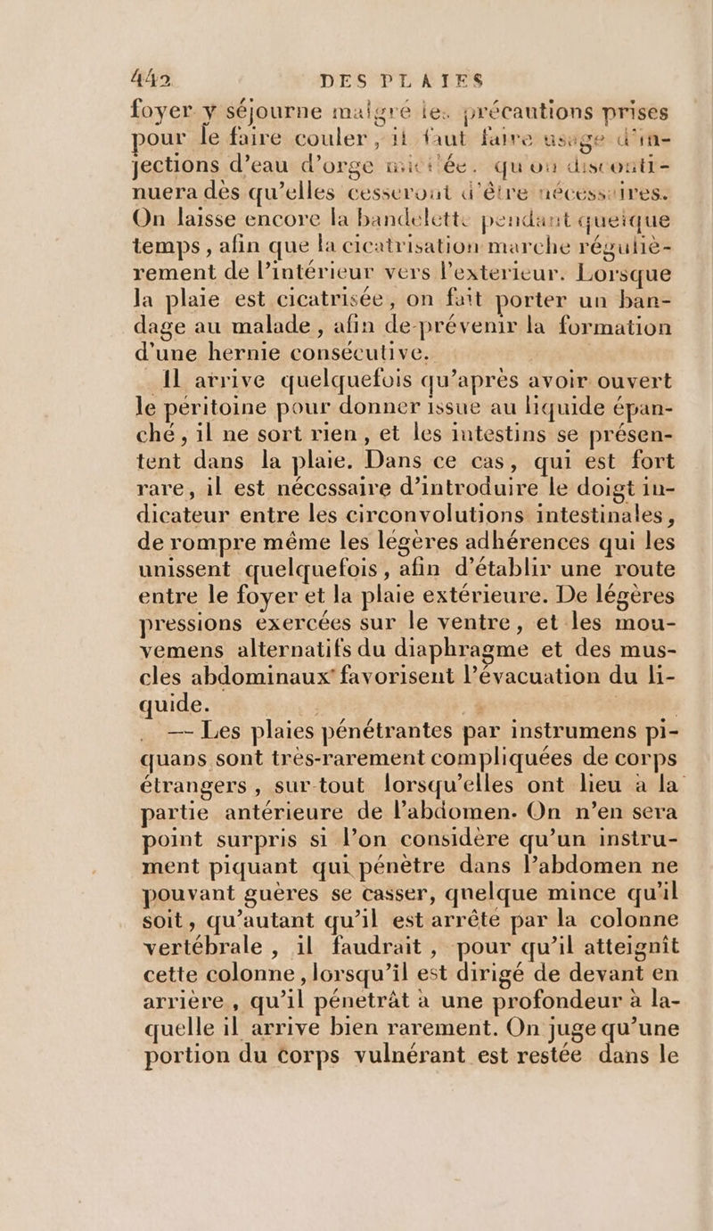 foyer y séjourne malgré le. précautions prises our fe faire couler , ii faut faire usage d'in jections d’eau d'orge initiée. quou distonti- nuera dès qu’elles cesserout d'être nécesstires. On laisse encore la bandelette pendant queique temps, afin que la cicatrisation marche réguhiè- rement de l’intérieur vers l’exterieur. Lorsque la plaie est cicatrisée, on fait porter un ban- dage au malade , afin de-prévenir la formation d'une hernie consécutive. | _ Il arrive quelquefois qu’apres avoir ouvert le péritoine pour donner issue au liquide épan- ché , il ne sort rien, et les intestins se présen- tent dans la plaie. Dans ce cas, qui est fort rare, il est nécessaire d’introduire le doigt in- dicateur entre les circonvolutions intestinales, de rompre même les légères adhérences qui les unissent quelquefois , afin d’établir une route entre le foyer et la plaie extérieure. De légères pressions exercées sur le ventre, et les mou- vemens alternatifs du diaphragme et des mus- cles abdominaux’ favorisent Pévacuation du li- quide. 1 | | —- Les plaies pénétrantes par instrumens pi- quaps sont très-rarement compliquées de corps étrangers , surtout lorsqu'elles ont lieu à la partie antérieure de l’abdomen. On n’en sera point surpris si l’on considère qu’un instru- ment piquant qui pénètre dans l’abdomen ne pouvant guères se casser, quelque mince qu'il soit, qu'autant qu’il est arrête par la colonne vertébrale , il faudrait, pour qu’il atteignit cette colonne , lorsqu'il est dirigé de devant en arrière, qu’il pénetrât à une profondeur à la- quelle il arrive bien rarement. On juge qu’une portion du Corps vulnérant est restée dans le