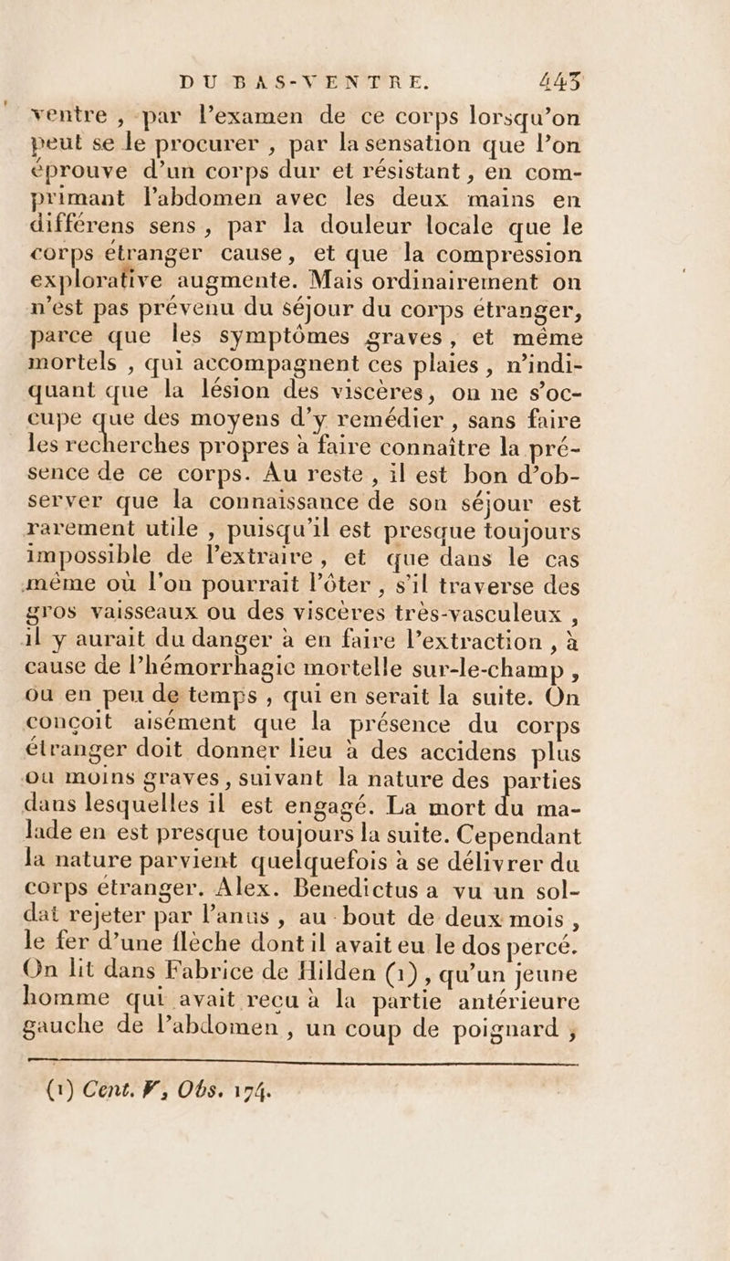 ventre , par lexamen de ce corps lorsqu’on peut se le procurer , par la sensation que lon éprouve d’un corps dur et résistant , en com- primant l'abdomen avec les deux mains en différens sens, par la douleur locale que le corps étranger cause, et que la compression explorative augmente. Mais ordinairement on n'est pas prévenu du séjour du corps étranger, parce que les symptômes graves, et même mortels , qui accompagnent ces plaies, n’indi- quant que la lésion des viscères, on ne s’oc- cu pe RS des moyens d’y remédier , sans faire les recherches propres à faire connaître la pré- sence de ce corps. Au reste , il est bon d’ob- server que la connaïssance de son séjour est rarement utile , puisqu'il est presque toujours impossible de l’extraire, et que dans le cas même où l'on pourrait l’ôter , s'il traverse des gros vaisseaux ou des viscères très-vasculeux , il y aurait du danger à en faire l’extraction , à cause de l’hémorrhagic mortelle sur-le-champ , ou en peu de temps , qui en serait la suite. On conçoit aisément que la présence du corps étranger doit donner lieu à des accidens plus où moins graves, suivant la nature des parties dans lesquelles il est engagé. La mort du ma- lade en est presque toujours la suite. Cependant la nature parvient quelquefois à se délivrer du corps étranger. Alex. Benedictus a vu un sol- dat rejeter par l'anus , au bout de deux mois, le fer d’une flèche dont il avait eu le dos perce. On lit dans Fabrice de Hilden (1), qu’un jeune homme qui avait recu à la partie antérieure gauche de lPabdomen , un coup de poignard ;