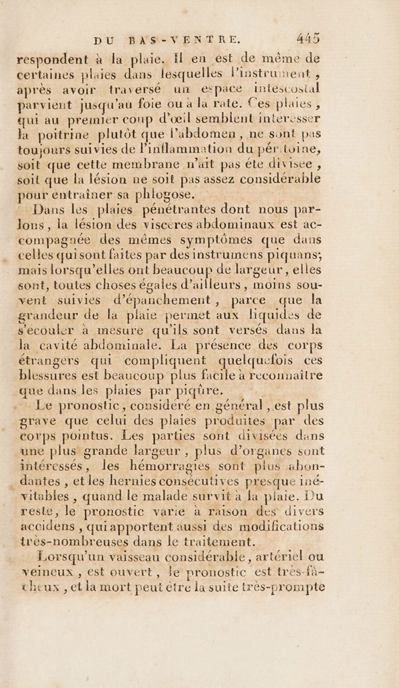 respondent à la plaie. Il en ést de même de certaines plaies dans lesquelles linstrunent j après avoir traversé un espace intescostal parvient Jusqu'au foie ou à la rate. Ces plaies , qui au premier coup d'œil semblent intercsser la poitrine plutôt que lPabdomen, ne sont pas toujours suivies de l’inflammation du pértoine, soit que cette membrane nait pas éte divisee , soit que la lésion ne soit pas assez considérable pour entraîner sa phlogose. Dans les plaies pénétrantes dont nous par- lors, la lésion des viscéres abdominaux est ac- compagnée des mêmes symptômes que dans celles quisont faites par des instrumens piquans,; mais lorsqu'elles ont beaucoup de largeur , elles sont, toutes choses égales d’ailleurs, moins sou- vent suivies d’épanchement, parce que la grandeur de la plaie permet aux liquides de s'ecouler à mesure qu'ils sont versés dans la la cavité abdominale. La présence des corps étrangers qui compliquent quelquefois ces blessures est beaucoup plus facile à reconnaître que dans les plaies par piqüre. Le pronostic, considéré en général , est plus grave que celui des plaies produites par des corps pointus. Les parties sont divisées dans une plus grande largeur , plus d’organes sont intéressés, les hémorragies sont plus abon- dantes , et les hernies consécutives presque iné- vitables , quand le malade survit à fa plaie. Du reste, le pronostic varie à raison des divers accidens , quiapportent aussi des modifications ires-nombreuses dans le traitement. Lorsqu'un vaisseau considérable, artériel ou veineux , est ouvert, le pronostic est tres-fà- theux , et la mort peut étre la suite très-prompte
