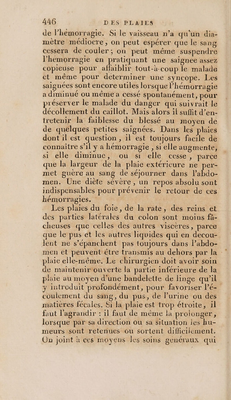 de Phémorragie. Si le vaisseau n’a qu'un dia- mètre médiocre, on peut espérer que le sang cessera de couler; on peut même suspendre l’hemorragie en pratiquant une saignee assez copieuse pour affaiblir tout-à-coup le malade et même pour déterminer une syncope. Les saignées sont encore utiles lorsque hémorragie a diminué ou même a cessé spontanément, pour préserver le malade du danger qui suivrait le décollement du caillot. Mais alors il suffit d’en- tretenir la faiblesse du blessé au moyen de de quelques petites saignées. Dans les plaies dont il est question , 1l est toujours facile de connaître $’1l y a hémorragie , si elle augmente, si elle diminue, ou si elle cesse, parce que la largeur de la plaie extérieure ne per- met guëre au sang de séjourner dans l’abdo- men. Une diète sévère, un repos absolu sont indispensables pour prévenir le retour de ces hémorragies. | | Les plaies du foie, de la rate, des reins et des parties latérales du colon sont moins fà- cheuses que celles des autres viscères, parce que le pus et les autres liquides qui en decou- Jent ne s’épanchent pas toujours dans l’abdo- men et peuvent être transmis au dehors par la plaie elle-même. Le chirurgien doit avoir soin de maintenir ouverte la partie inférieure de la plaie au moyen d’une bandelette de linge qu’il y introduit profondément, pour favoriser l’é- coulement du sang, du pus, de Purine ou des matières fécales. Si la plaie est trop étroite, 1l faut l'agrandir : 1l faut de même la prolouger, lorsque par sa direction ou sa situation les hu- meurs sont retenues ou sortent difficilement. On joint à ces moyens fes soins généraux qui