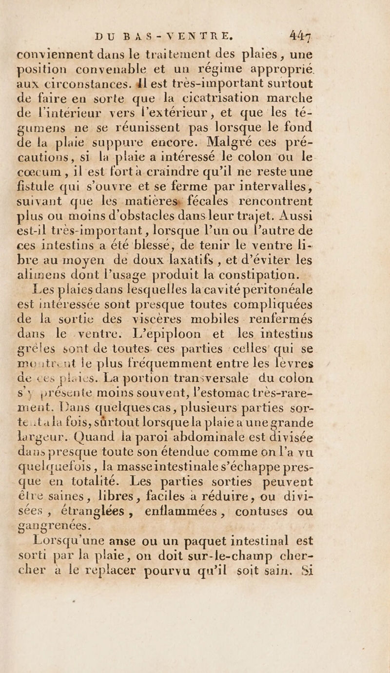 conviennent dans le traitement des plaies, une position convenable et un régime approprié aux circonstances. dl est très-important surtout de faire en sorte que la cicatrisation marche de l'intérieur vers l’extérieur , et que les té- gumens ne se réunissent pas lorsque le fond de la plaie suppure encore. Malgré ces pré- cautions, si la plaie a intéressé le colon ou le cœcum , 1l'est fort a craindre qu’il ne reste une fistule qui s'ouvre et se ferme par intervalles, suivant que les matieress fécales rencontrent plus ou moins d'obstacles dans leur trajet. Aussi est-il tres-important , lorsque l’un ou Pautre de ces intestins a été blesse, de tenir le ventre li- bre au moyen de doux laxatifs , et d’éviter les alinens dont l’usage produit la constipation. _ Les plaies dans lesquelles la cavité peritonéale est intéressée sont presque toutes compliquées de la sortie des visceres mobiles renfermés dans le ventre. L’epiploon et les intestins grèles sont de toutes. ces parties celles’ qui se moutrcnt le plus fréquemment entre les lèvres de ves plaies. La portion transversale du colon s'y présente moins souvent, l’estomac tres-rare- ment. Dans quelques cas, plusieurs parties sor- te ta la fois, sûrtout lorsque la plaie a une grande largeur. Quand la paroi abdominale est divisée dans presque toute son étendue comme on l’a vu quelquefois, la masseintestinale s’échappe pres- que en totalité. Les parties sorties peuvent être saines, libres, faciles à réduire, ou divi- sées , étranglées , Cenflammées, contuses ou gangrenées. Lorsqu'une anse ou un paquet intestinal est sorti par la plaie, on doit sur-le-champ cher- cher à le replacer pourvu qu’il soit sain. Si