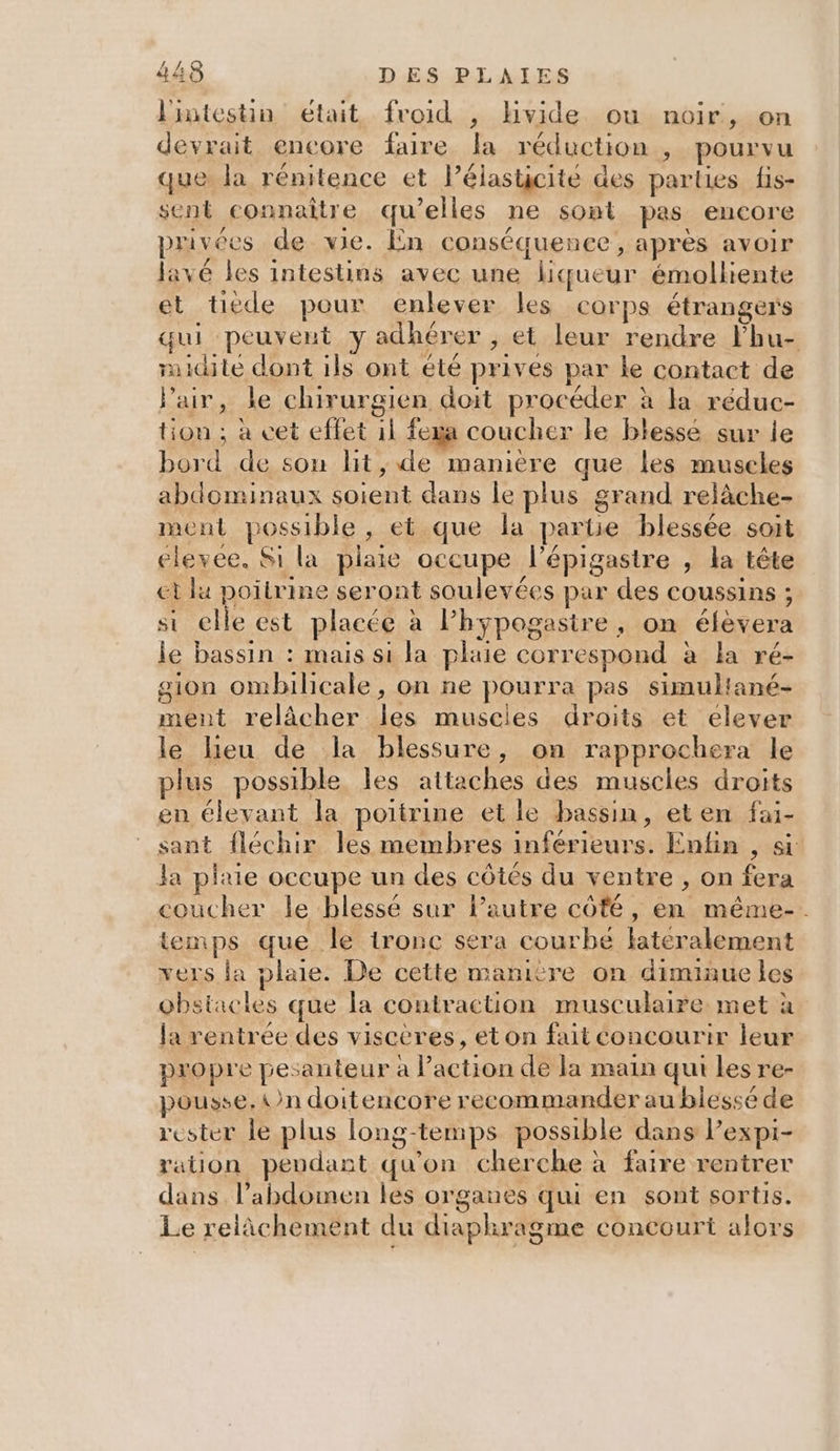 2 l'intestin était froid , hvide ou noir, on devrait encore faire la réduction , pourvu que la rénitence et l’éiasticité des parties fis- sent connaître qu’elles ne sont pas encore privées de vie. En conséquence, après avoir lavé les intestins avec une liqueur émolhente et tiede pour enlever les corps étrangers qui peuvent y adhérer , et leur rendre Fhu- uidité dont ils ont été prives par le contact de Pair, le chirurgien doit procéder à la réduc- tion ; à cet effet 11 fexa coucher le blessé sur le bord de sou lit, de manière que les muscles abdominaux soient dans le plus grand relàche- ment possible, et que la partie blessée soit elevee, Si la plaie occupe l’épigastre , la tête et lu poitrine seront soulevées par des coussins ; si elle est placée à lPhypogasire, on éfèvera le bassin : mais si la plaie correspond à la ré- gion ombilicale, on ne pourra pas simultané- ment relâcher les muscies droits et élever le lieu de la blessure, on rapprochera le plus possible les attaches des muscles droits en élevant la poitrine et le bassin, eten fai- sant fléchir les membres inférieurs. Entin , si Ja plaie occupe un des côtés du ventre , on fera coucher le blessé sur lautre coté, en même-. temps que le ironc sera courbe lateralement vers la plaie. De cette manitre on diminue les obstacles que la contraction musculaire met à la rentrée des viscères, eton fait concourir leur propre pesanteur à l’action de la main qui les re- pousse, {n doitencore recommander au biessé de rester le plus long-temps possible dans Pexpi- ration pendant qu'on cherche à faire rentrer dans l’abdomen les organes qui en sont sortis. Le relâchement du diaphragme concourt alors