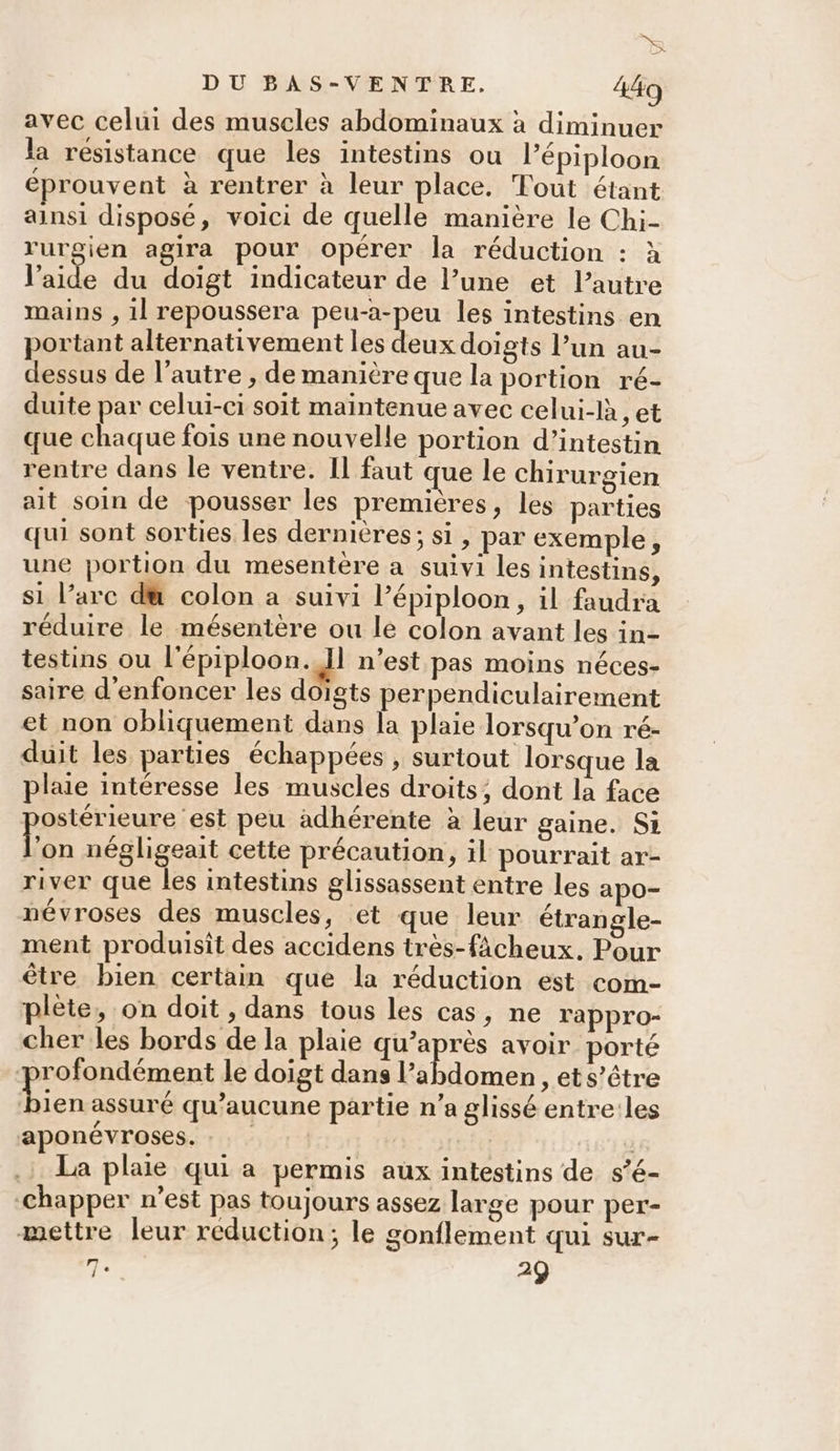 K X DU BAS-VENTRE. 449 avec celui des muscles abdominaux à diminuer la résistance que les intestins ou l’épiploon éprouvent à rentrer à leur place. Tout étant ainsi disposé, voici de quelle manière le Chi- rurgien agira pour opérer la réduction : à l’aide du doigt indicateur de l’une et l’autre mains , 1l repoussera peu-a-peu les intestins en portant alternativement les deux doigts l’un au- dessus de l’autre , de manière que la portion ré- duite par celui-ci soit maintenue avec celui-là, et que chaque fois une nouvelle portion d’intestin rentre dans le ventre. Il faut que le chirurgien ait soin de pousser les premières, les parties qui sont sorties les dernières; si, par exemple, une portion du mesentère a suivi les intestins, si l’arc d@ colon a suivi l’épiploon, il faudra réduire le mésentère ou le colon avant les in- testins ou l'épiploon. Il n’est pas moins néces- saire d'enfoncer les doigts perpendiculairement et non obliquement dans la plaie lorsqu'on ré- duit les parties échappées , surtout lorsque la plaie intéresse les muscles droits; dont la face ostérieure est peu adhérente à leur gaine. Si Fr négligeait cette précaution, il pourrait ar- river que les intestins glissassent entre les apo- névroses des muscles, et que leur étrangle- ment produisit des accidens très-fâcheux. Pour être bien certain que la réduction est com- plète, on doit , dans tous les cas, ne rappro- cher les bords de la plaie qu'après avoir porté profondément le doigt dans l'abdomen , et s’être pe assuré qu'aucune partie n’a glissé entre:les aponévroses. : | cie | La plaie qui a permis aux intestins de s’é- -chapper n’est pas toujours assez large pour per- mettre leur reduction; le gonflement qui sur-