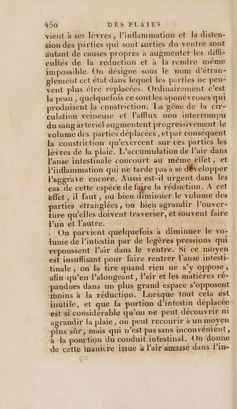 vient à ses lèvres, l’inflammation et la disten- sion des parties qui sont sorties du ventre sont autant de causes propres à augmenter les diffi- cultés de la dat et à là rendre même impossible. On désigne sous le om d’étran- glèment cet état dans lequel les parties ne peu- vent plus être replacées. Ordinairement c’est la peau , quelquefois ce sontles aponévroses qui roduisént la constriction. La gêne de la cir- éulation veineuse et lafflux non interrompu du sang arteriél augmentent progressivement le volume dés parties déplacées , et par conséquent la constriction qu’exércent sur ces parties les lèvres de la plaie. L’accumulation de Pair dans l’anse intestinale concourt au même ellet, et l'inflammation qui ne tarde pas à se développer l'aggrave encore. Aussi est-il urgent dans Îles cas de cette espèce de faire la réduction. À cet effet ; il faut , où bien diminuer le volume des parties etranglées, où bien agrandir Pouver- ture qu'’ellés doivent traverser, ét sôuvent faire l’un et l’autre. pe) CCSN ITU) : On parvient quelquefois à diminuer le vos Jume de l'intestin par de légères pressions qui repoussent Pair dans le ventre. Si ce moyen est insuflisant pour faire rentrer l’anse intesti- tinale ,:on la tire quand rien ne sy oppose, afin qu’en l’alongeant , Pair et les mätières ré- -pandues dans un plus grand espace s’opposent ‘noins à la réduction. Lorsque tout cela est inutile, et que la portion d'intéstin déplacée est’si considérable qu’on ne peut découvrir ni UE la plaie, on peut recourir à un moyen plus’sûr, mais qui n’est Pas sans inconvénient, à la ponction du conduit intestinal. On donne de cette inanière issue à l'air amässé dans lin-