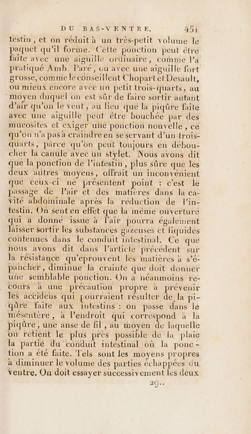 testin , et on réduit à un très-petit volume le paquet qu’il forme. Cette ponction peut étre faite avec une aiguille ordinaire, comme l’a pratiqué Amb. Paré, ou avec une aiguille fort grosse, comme le conseillent Chopart et Desault, ou mieux encore avec un petit irois-quarts, au moyen duquel on est sûr de faire sortir autant d'air qu’on le veut, ou lieu que la piqure faite avec une aiguille peut être bouchée par des mucosites et exiger une ponction nouvelle, ce qu'on n’a pas a craindre en se servant d’un trois- quarts, parce qu'on peut toujours en débou- cher la canule avec un stylet. Nous avons dit que la ponction de lintestin, plus sûre que les deux autres moyens, offräit un inconvénient que ceux-ci ne présentent point : c’est le passage de Pair et des matières dans la ca- vité abdominale après la réduction de lin- testin, On $ent en effet que la même ouverture qui à donné issue à l'air pourra également laisser sortir les substances gazeuses et liquides contenues dans le conduit intestinal. Ce que nous avons dit dans l’articie précédent sur la résistance qu'eprouvent les matières à s’é- pancher, diminue la crainte que doit donner une semblable ponction. On à néanmoins re- cours à une précaution propre à prévenir les accidens qui pourraient résulter de la pi'- qûre faite aux intestins : on passe dans Île mésentère, à l’endroit qui correspond à la piqüre , uné anse de fil, au moyen de laquelle on retient le plus pres possible de la plaie la partié du conduit intestinal où la ponc- tion a été faite. Tels sont les moyens propres à diminuer le volume des parties échappées du ventre, On doit essayer successivement les deux 20%