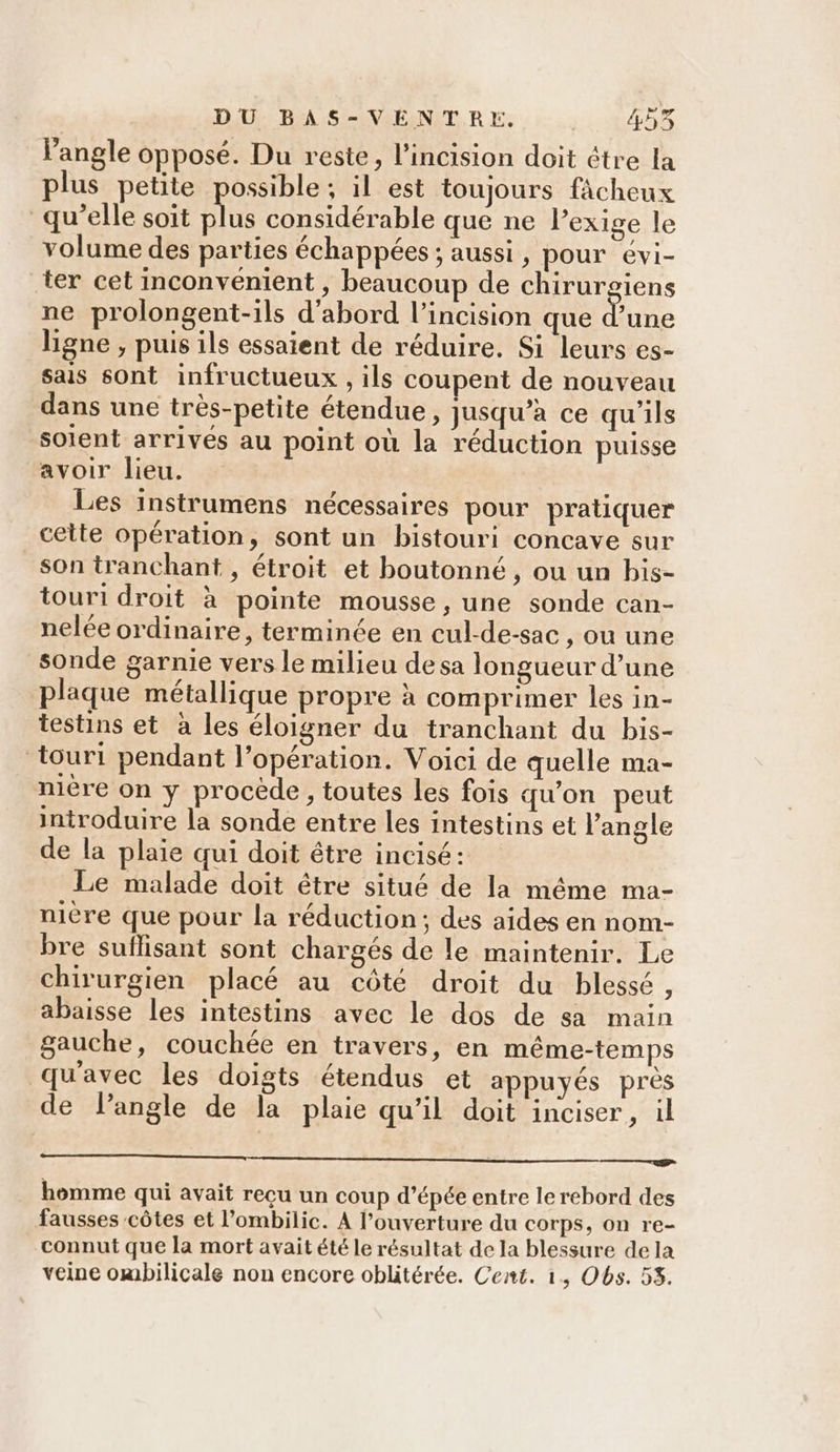 angle opposé. Du reste, l’incision doit être la plus petite possible; il est toujours fâcheux qu’elle soit plus considérable que ne Pexige le volume des parties échappées ; aussi, pour évi- ter cet inconvénient , beaucoup de chirurgiens ne prolongent-ils d’abord l’incision que x une ligne , puis ils essaient de réduire. Si leurs es- sais sont infructueux , ils coupent de nouveau dans une très-petite étendue, jusqu'a ce qu'ils soient arrivés au point où la réduction puisse avoir lieu. Les instrumens nécessaires pour pratiquer cette opération, sont un bistouri concave sur son tranchant , étroit et boutonné , ou un bis- touri droit à pointe mousse, une sonde can- nelée ordinaire, terminée en cul-de-sac , ou une sonde garnie vers le milieu desa longueur d’une plaque métallique propre à comprimer les in- testins et à les éloigner du tranchant du bis- touri pendant l’opération. Voici de quelle ma- nière on y procède, toutes les fois qu'on peut introduire la sonde entre les intestins et l'angle de la plaie qui doit être incisé: Le malade doit être situé de la même ma- nière que pour la réduction; des aides en nom- bre suflisant sont chargés de le maintenir. Le chirurgien placé au côté droit du blessé, abaisse les intestins avec le dos de sa main gauche, couchée en travers, en même-temps qu'avec les doigts étendus et appuyés près de l'angle de la plaie qu’il doit inciser, il homme qui avait recu un coup d'épée entre le rebord des fausses côtes et l’ombilic. A l'ouverture du corps, on re- connut que la mort avait été le résultat de la blessure de la veine ombilicale non encore oblitérée. Cent. 1, Obs. 58.