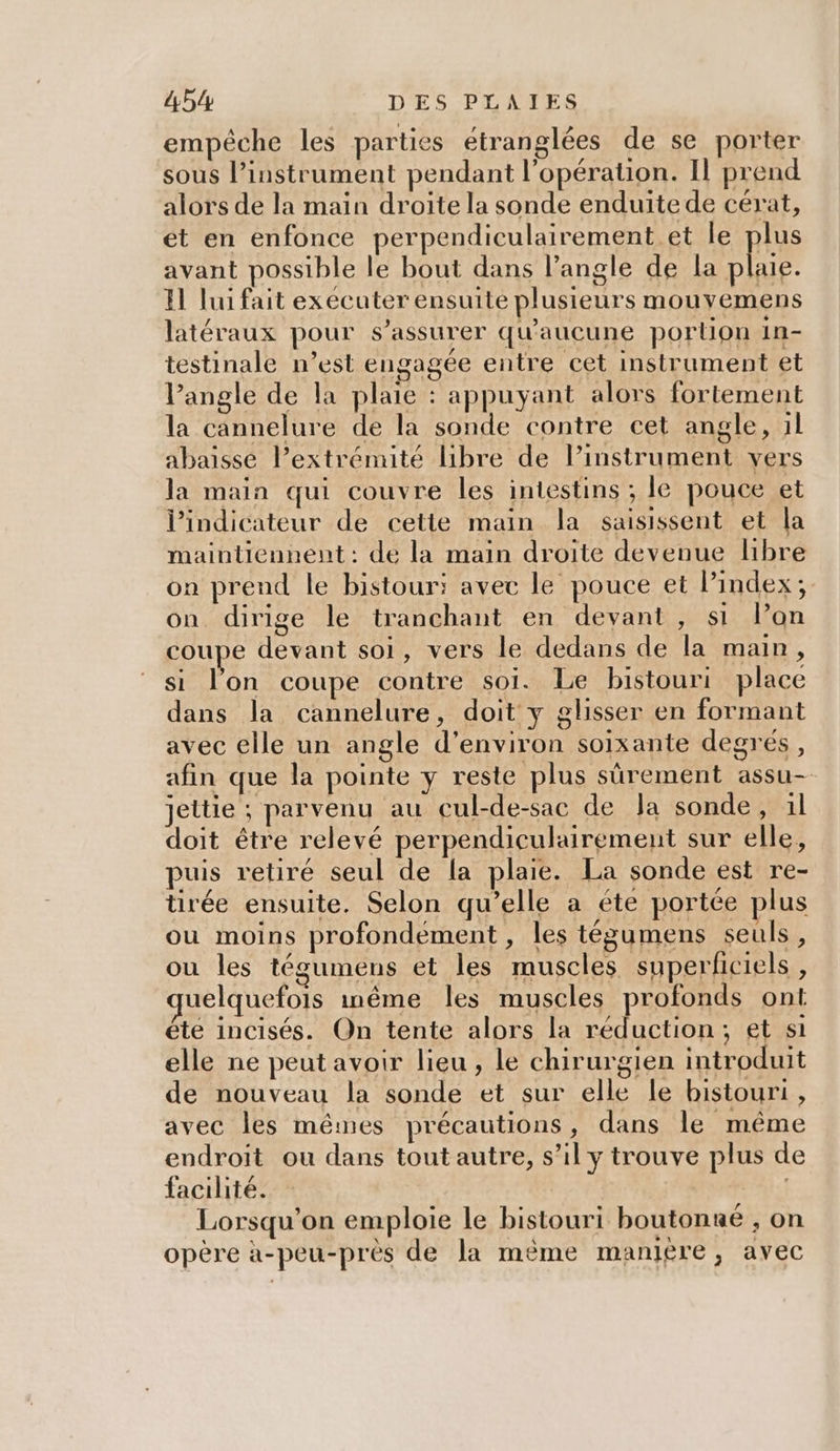 empêche les parties étranglées de se porter sous l’instrument pendant l'opération. Il prend alors de la main droite la sonde enduite de cérat, et en enfonce perpendiculairement et le plus avant possible le bout dans l’angle de la plaie. El lui fait executer ensuite plusieurs mouyemens latéraux pour s'assurer qu'aucune portion in- testinale n’est engagée entre cet instrument et lP’angle de la plaie : appuyant alors fortement la cannelure de la sonde contre cet angle, 1l abaisse l’extrémité libre de lPinstrument vers la main qui couvre les intestins ; le pouce et l'indicateur de cette main la saisissent et la maintiennent : de la main droite devenue libre on prend le bistour: avec le pouce et Pindex; on dirige le tranchant en devant, si lon coupe devant soi, vers le dedans de la main, si l'on coupe contre soi. Le bistouri place dans la cannelure, doit y glisser en formant avec elle un angle d'environ soixante degrés, afin que la pointe y reste plus sûrement assu- jettie ; parvenu au cul-de-sac de Ja sonde, 1l doit être relevé perpendiculairement sur elle, puis retiré seul de la plaie. La sonde est re- tirée ensuite. Selon qu’elle a éte portée plus ou moins profondément , les tégumens seuls, ou les tégumens et les muscles superficiels, uelquefois inême les muscles profonds ont éte incisés. On tente alors la réduction; et si elle ne peut avoir lieu, le chirurgien introduit de nouveau la sonde et sur elle le bistouri , avec les mêmes précautions, dans le même endroit ou dans tout autre, s’il y trouve plus d facilité. - | | Lorsqu'on emploie le bistouri boutonné , on opère à-peu-près de la mème manière, avec