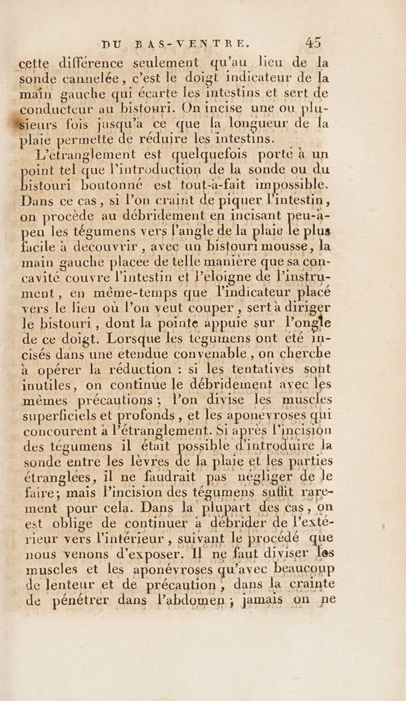 cette différence seulement qu’au lieu de la sonde cannelée, c’est le doigt indicateur de la main gauche qui écarte les intestins et sert de conducteur au bistouri. On incise une ou plu- Sieurs fois jusqu'a ce que la longueur de la plaie permette de réduire les intestins. L’étranglement est quelquefois porte à un point tel que l'introduction de la sonde ou du bistouri boutonné est tout-à-fait impossible. Dans ce cas, si l’on craint de piquer l'intestin, on procède au débridement en incisant peu-àa- peu les tégumens vers l’angle de la plaie le plus facile à decouvrir , avec un bistouri mousse, la main gauche placée de telle manière que sa con- cavité couvre l'intestin et Peloigne de l’instru- ment, en même-temps que l'indicateur placé vers le lieu où l’on veut couper, sert à diriger le bistouri , dont la pointe appuie sur l’ongle de ce doigt. Lorsque les téguimens ont eté 1n- cisés dans une étendue convenable , on cherche à opérer la réduction : si les tentatives sont inutiles, on continue le débridemnent avec les mêmes précautions; l’on divise les muscles superficiels et profonds , et les aponevroses qui concourent à l’étranglement. Si après l'incision des tégumens il était possible d'introduire la sonde entre les lèvres de la plaie et les parties étranglées, il ne faudrait pas négliger de le faire; mais l’incision des tégumens suflit rare- ment pour cela. Dans la plupart des cas, on est obligé de continuer à débrider de l’exte- rieur vers l’intérieur , suivant le procédé que nous venons d'exposer. Il ne faut diviser les muscles et les aponévroses qu'avec beaucoup de lenteur et de précaution, dans la crainte de pénétrer dans labdomen; jamais on ne