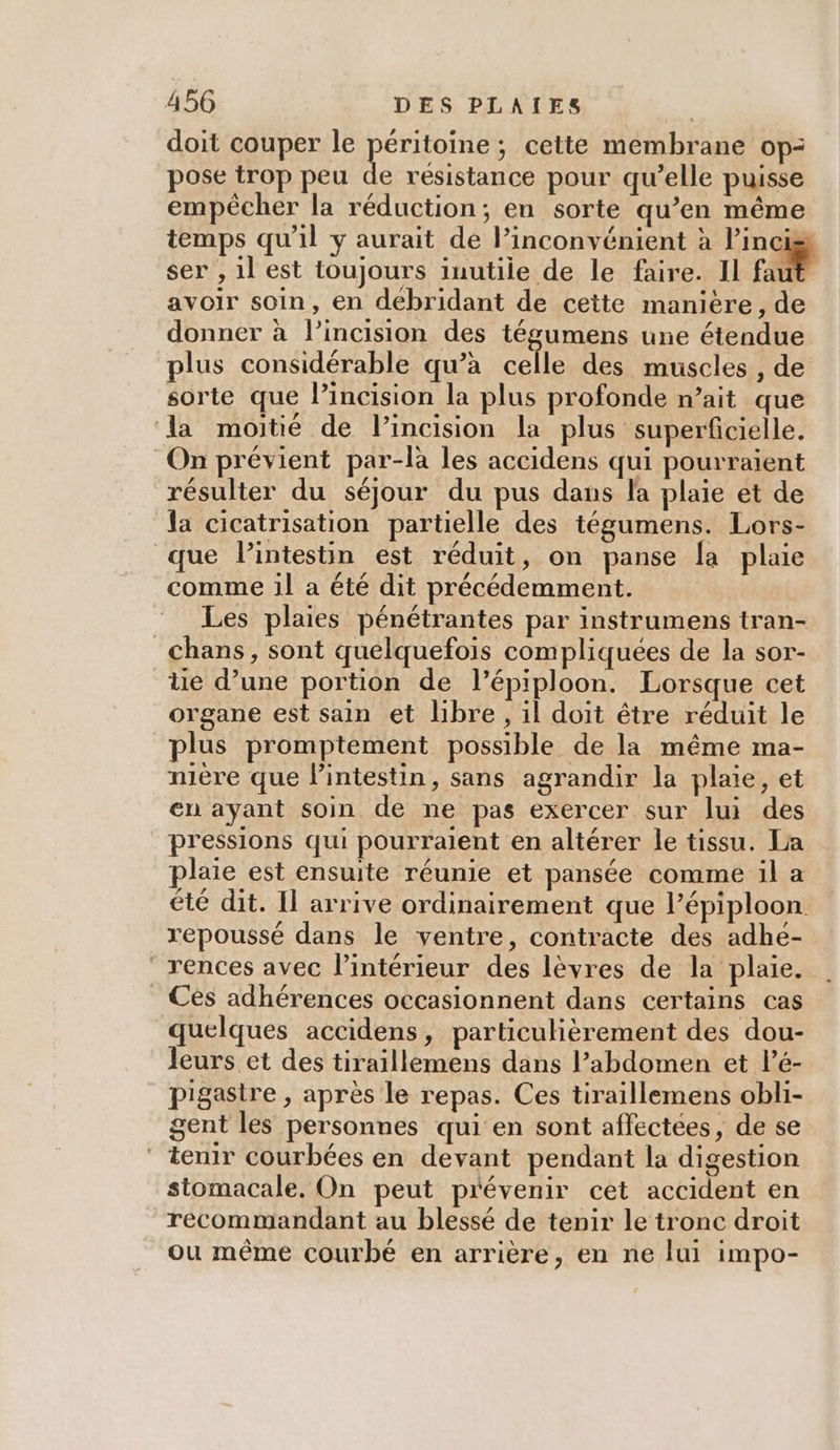 doit couper le PÉTIQE cette membrane op: pose trop peu de résistance pour qu’elle puisse empêcher la réduction; en sorte qu’en même temps qu’il y aurait de lPinconvénient à l’incis ser , 1l est toujours inutile de le faire. Il faut avoir soin, en debridant de cette manière, de donner à l’incision des tégumens une étendue plus considérable qu’à celle des muscles , de sorte que l’incision la plus profonde n’ait que la moitié de l’incision la plus superficielle. On prévient par-la les accidens qui pourraient résulter du séjour du pus dans la plaie et de la cicatrisation partielle des tégumens. Lors- que lintestin est réduit, on panse la plaie comme il a été dit précédemment. Les plaies pénétrantes par instrumens tran- _Chans, sont quelquefois compliquées de la sor- üe d’une portion de l’épiploon. Lorsque cet organe est sain et libre, il doit être réduit le plus promptement possible de la même ma- nière que l'intestin, sans agrandir la plaie, et en ayant soin de ne pas exercer sur lui des pressions qui pourraient en altérer le tissu. La plaie est ensuite réunie et pansée comme il a été dit. Il arrive ordinairement que l’épiploon. repoussé dans le ventre, contracte des adhe- rences avec l’intérieur des lèvres de la plaie. _ Ces adhérences occasionnent dans certains cas quelques accidens, particulièrement des dou- leurs et des tiraillemens dans l’abdomen et lé- pigastre , après le repas. Ces tiraillemens obli- gent les personnes qui en sont affectées, de se ‘ tenir courbées en devant pendant la digestion stomacale. On peut prévenir cet accident en recommandant au blessé de tenir le tronc droit ou même courbé en arrière, en ne lui impo-