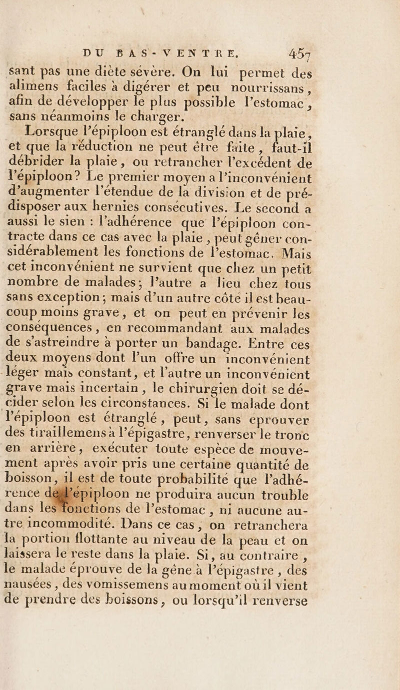 Sant pas une diète sévère. On lui permet des alimens faciles à digérer et peu nourrissans, afin de développer le plus possible l’estomac, sans néanmoins le charger. Lorsque l’épiploon est étranglé dans la plaie, et que la réduction ne peut être faite , fut il débrider la plaie, ou retrancher l'excédent de l’épiploon? Le premier moyen a l'inconvénient d’augmenter l’étendue de la division et de pré- disposer aux hernies consécutives. Le second a aussi le sien : l’adhérence que l’épiploon con- tracte dans ce cas avec la plaie , peut géner con- sidérablement les fonctions de l'estomac. Mais cet inconvénient ne survient que chez un petit nombre de malades; l’autre a lieu chez tous Sans exception; mais d’un autre côte ilest beau- coup moins grave, et on peut en prévenir les conséquences , en recommandant aux malades de s’astreindre à porter un bandage. Entre ces deux moyens dont l’un offre un inconvénient léger mais constant, et l’autre un inconvénient grave mais incertain , le chirurgien doit se dé- cider selon les circonstances. Si le malade dont l’épiploon est étranglé, peut, sans eprouver des tiraillemens à l’épigastre, renverser le tronc en arriere, exécuter toute espèce de mouve- ment apres avoir pris une certaine quantité de boisson, ilest de toute probabilité que l’adhé- rence déffépiploon ne produira aucun trouble Æonctions de l'estomac , ni aucune au- tre incommodité. Dans ce cas, on retranchera la portion flottante au niveau de la peau et on laissera le reste dans la plaie. Si, au contraire , le malade éprouve de la gêne à Pépigastre , des nausées , des vomissemens au moment où il vient de prendre des boissons, ou lorsqu’il renverse
