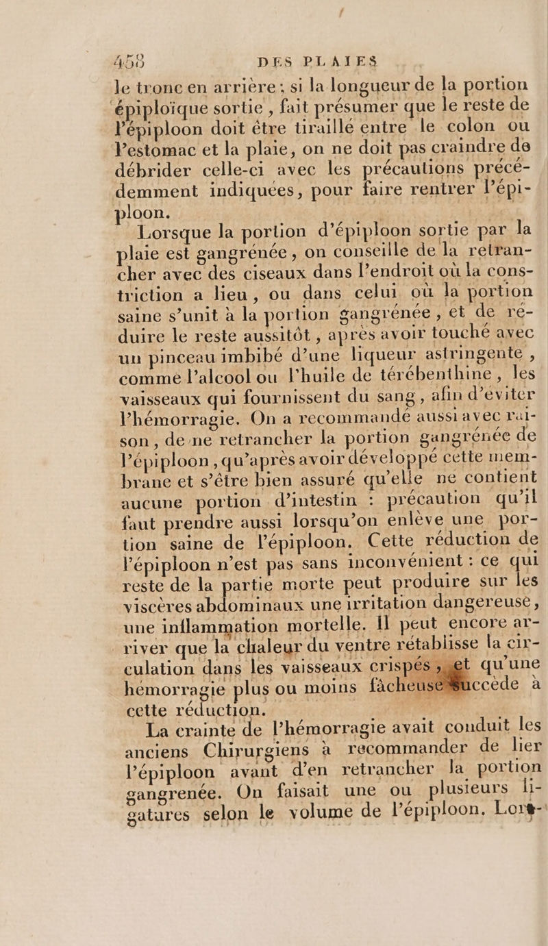 le tronc en arrière; si la longueur de la portion ‘épiploïque sortie , fait présumer que le reste de Pépiploon doit être tiraillé entre le colon ou Pestomac et la plaie, on ne doit pas craindre de débrider celle-ci avec les précautions précé- demment indiquées, pour faire rentrer Pépi- ploon. | | Lorsque la portion d’épiploon sortie par la plaie est gangrénée , on conseille de la retran- cher avec des ciseaux dans l'endroit où la cons- triction a lieu, ou dans celui où la portion saine s’unit à la portion gangrénée , et de re- duire le reste aussitôt , apres avoir touché avec un pinceau imbibé d’une liqueur astringente , comme l'alcool ou l'huile de térébenthine, les vaisseaux qui fournissent du sang, afin d’eviter l’hémorragie. On a recommandé aussi a VC ral- son, dene retrancher la portion gangrenée de Pépiploon, qu'après avoir développé cette mem- brane et s'être bien assuré qu’elle ne contient aucune portion d’intestin : précaution qu'il faut prendre aussi lorsqu'on enlève une por- tion saine de l’épiploon. Cette réduction de lépiploon n’est pas sans inconvénient : ce qui reste de la partie morte peut produire sur les viscères abdominaux une irritation dangereuse, une inflammation mortelle. il peut encore ar- river que la chaleur du ventre rétablisse la cix- culation dans les vaisseaux crispés et qu'une hémorragie plus ou moins fàächeuse#uccède à cette réduction. RE Ée La crainte de l’hémorragie avait conduit les anciens Chirurgiens h recommander de lier lépiploon avant d'en retrancher Ja portion gangrenée. On faisait une ou plusieurs li- satares selon le volume de l’épiploon. Lorg-
