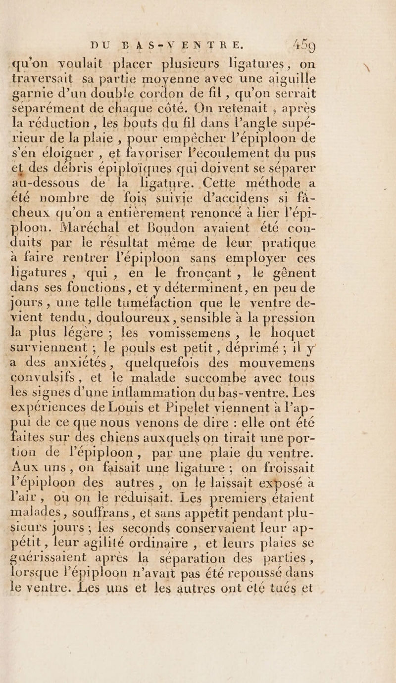 qu'on voulait placer plusieurs ligatures, on iraversait sa partie moyenne ayec une aiguille garnie d’un double cordon de fil, qu'on serrait séparément de chaque côté. On retenait , après la réduction, les bouts du fil dans lPangle supé- rieur de la plaie , pour empêcher Pépiploon de s'en éloigner , et favoriser Pecoulement du pus et des débris épiploïques qui doivent se séparer au-dessous de la ligature. Cette méthode a élé nombre de fois suivie d’accidens si fà- cheux qu'on a entièrement renonce à lier l’épi- ploon. Maréchal et Boudon avaient été con- duits par le résultat même de leur pratique à faire rentrer l’épiploon sans employer ces ligatures , qui, en le fronçcant, le gênent dans ses fonctions, et y déterminent, en peu de jours , une telle tumefaction que le ventre de- vient tendu, douloureux, sensible à la pression la plus légère ; les vomissemens , le hoquet surviennent ; le pouls est petit, déprimé ; il y a des anxiétés, quelquefois des mouvemens convulsifs, et le malade succombe avec tous les signes d’une inflammation du bas-ventre. Les expériences de Louis et Pipelet viennent à Pap- pui de ce que nous venons de dire : elle ont été faites sur des chiens auxquels on tirait une por- ton de lépiploon, par une plaie du ventre. Aux uns, on faisait une ligature ; on froissait l’épiploon des autres, on le laissait exposé à l'air, où on le réduisait. Les premiers étaient malades, souffrans, et sans appétit pendant plu- sieurs jours ; les seconds conservaient leur ap- pétit, leur agilité ordinaire , et leurs plaies se guérissalent après la séparation des parties, lorsque lépiploon n'avait pas été repoussé dans le ventre. Les uns et les autres ont eté tués et