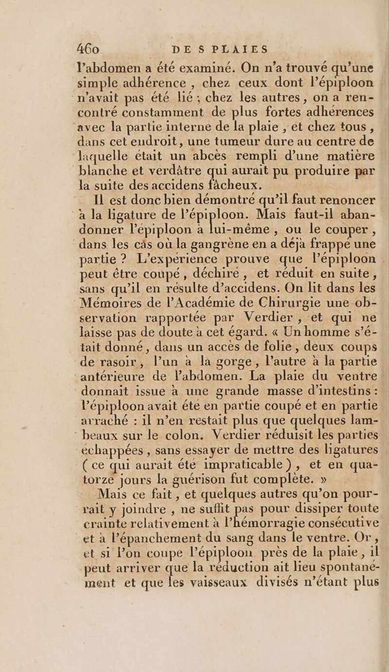 l’abdomen a été examiné. On n’a trouvé qu’une simple adhérence , chez ceux dont lépiploon n'avait pas été lié ; chez les autres, on a ren- contré constamment de plus fortes adherences avec la partie interne de la plaie , et chez tous, dans cet endroit, une tumeur dure au centre de laquelle était un abcès rempli d’une matière blanche et verdâtre qui aurait pu produire par la suite des accidens fâcheux. IL est donc bien démontre qu’il faut renoncer à la ligature de l’épiploon. Mais faut-il aban- donner l’epiploon à FÉES , ou le couper, dans les cäâs où la gangrène en a déja frappe une partie ? L'expérience prouve que l’épiploon peut être coupé, déchire, et réduit en suite, sans qu’il en résulte d’accidens. On lit dans les Mémoires de l’Académie de Chirurgie une ob- servation rapportée par Verdier, et qui ne laisse pas de doute à cet égard. « Un homme s’é- tait donné, dans un acces de folie , deux coups de rasoir, l’un à la gorge, l’autre à la partie antérieure de l’abdomen. La plaie du ventre donnait issue à une grande masse d’intestins : l’épiploon avait éte en partie coupé et en partie arraché : il n’en restait plus que quelques lam- beaux sur le colon. Verdier réduisit les parties échappées , sans essayer de mettre des ligatures ( ce qui aurait éte impraticable), et en qua- torze jours la guérison fut complète. » Mais ce fait , et quelques autres qu’on pour- vait y joindre , ne suflit pas pour dissiper toute crainte relativement à l’hémorragie consécutive et à Pépanchement du sang dans le ventre. Or, et si l’on coupe lépiploon près de la plaie, il peut arriver que la réduction ait Heu spontane- ment et que les vaisseaux divisés n’étant plus