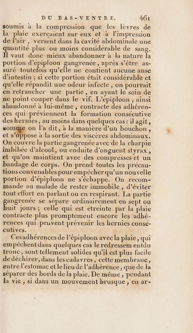 soumis à la compression que les lévres de la plaie exercaient sur eux et à l'impression de l’air , versent dans la cavité abdominale une quantité plus ou moins considérable de sang, Il vaut donc mieux abandonner à la nature la portion d’épiploon gangrenée, après s'être as- suré toutefois qu’elle ne contient aucune anse d’intestin ; si cette portion était considérable et qu’elle répandit une odeur infecte , on pourrait en retrancher une partie, en ayant le soin de ne point couper dans le vif. L’épiploon , ainsi abandonné à lui-même, contracte des adhéren- ces qui préviennent la formation consécutive des hernies, au moins dans quelques cas: il agit , eomme on l'a dit, à la manière d’un bouchon, et D pose à la sortie des viscères abdominaux. On couvre la partie gangrenée avec de la charpie imbibée d'alcool, ou enduite d’onguent styrax, et qu’on maintient avec des compresses et un bandage de corps. On prend toutes les précau- tions convenables pour empêcher qu’un nouvelle portion d’épiploon ne s'échappe. On recom&lt; mande au malade de rester immobile , d'éviter tout effort en parlant ou en respirant. La partie gene se sépare ordinairement en sept ou uit Jours ; celle qui est étreinte par la plaie contracte plus promptement encore les adhé- rences qui peuvent prévenir les hernies consé- cutives. Cesadhérences de l’épiploon avec la plaie, qui empêchent dans quelques cas le redressem entdu tronc, sont tellement solides qu’il est plus facile de déchirer, dans les cadavres, cette membrane, entre l’estomac et le lieu de l’adhérence, que de la séparer des bords de la plaie, De même , pendant la vie , si dans un mouvement brusque , en ar-