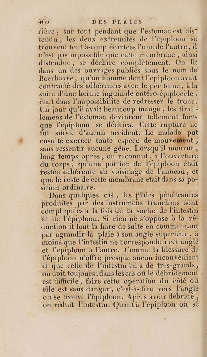 rière, $Sur-tout pendant que lestomac est dis” tendu , les deux extrémités de l’épiploon se trouvent tout à-coup écartées l’une de Pautre, 1l n’est pas inpossible que cette membrane , ainsi distendue, se déchire complètement. On lit dans un des ouvrages publiés sous le nom de Boerhäave, qu’un homme dont l’épiploon avait contracté des adhérences avec le péritoine, à la suité d’une hernie inguinäale entéro-épiplocele , était dans Pimpossibilite de redresser le tronc. Un jour qu’ilavait beaucoup marge , les tirai - lemens de l'estomac devinrent tellement forts que l’épiploon se déchira. Cette se ne fut suivie d'aucun accident. Le malade put ensuite exercer toute espèce de mouvetifent , sans ressentir aucune gêne. Lorsqu'il mourut, long-temps après, on reconnut , à l’ouverturc du corps, qu'une portion de l’épiploon était restée adhérenté au voisinage de lanneau, et que le reste de cette membrane etait dans sa po- sition ordinaire. Dans quelques cas, les plaies pénétrantes produites par des instrumens tranchans sont compliquées à la fois de la sortie de l'intestin et de l’épiploon. Si rien ne $’oppose à la ré- duction il faut la faire de suite èn commencant par agrandir là plaïe à son anglé supérieur , à moins que l’intestin ne corresponde à cet angle et l’epiploon à l’autre. Comme la blessure de l’épiploon n’offre presque aucun inconvénient et que celle dé Pintéstin en a de très-grands, on dti toujours, dans les cas où le débridement , est difficile, faire cette opération du coté où elle ést sans danger, c’est-à-dire vers langle où 6e trouve l’épiploon. Apres avoir débride : ! Le LSItas À TA TA MES PEER ! À on réduit l'intestin. Quant a l'épiploon on 50