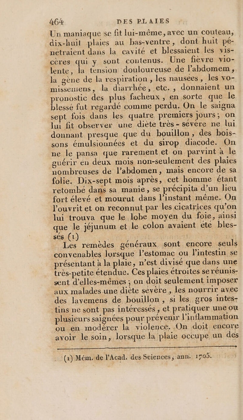 Ur maniaque se fit lui-même, avec un couteau, dix-huit plaies au bas-ventre, dont huit pé- nétraient dans la cavité et blessaient les wis- cères qui y sont contenus. Une fièvre vio- lente, la tension douloureuse de l’abdomem , la gène de la respiration , les nausées, les vo- missemiens, la diarrhée, etc., donnaient un pronostic des plus facheux , en sorte que le blessé fut regardé comme perdu. On le saigna sept fois dans les quatre premiers jours; on lui fit observer une diète très- sévère ne lui donnant presque que du bouillon, des bois- sons émulsionnées et du sirop diacode. On ne le pansa que rarement et on parvint à le guérir en deux mois non-seulement des plaies nombreuses de l’abdomen, mais encore de sa folie. Dix-sept mois après, cet homme étant retombé dans sa manie, se précipita d’un lieu fort élevé et mourut dans l’instant même. On l’ouvrit et on reconnut par les cicatrices qu’on lui trouva que le lobe moyen du foie, ainsi que le jéjunum et le colon avaient ete bles- sés (1) | | : Péri Les remèdes généraux sont encore seuls convenables lorsque lPestomac ou l'intestin se présentant à la plaie, n’est divisé que dans une très-petite étendue. Ces plaies étroites se réunis- ænt d’elles-mêmes ; on doit seulement imposer aux malades une diète sevère , les nourrir avec des lavemens de bouillon , si les gros intes- tins ne sont pas intéressés , et pratiquer une où plusieurs saignées pour prévenir l’inflammation ou en modérer la violence. ,On doit encore avoir le soin, lorsque la plaie occupe un des mie (1) Mém.-de l’Acad. des Sciences ; ann: 1709.