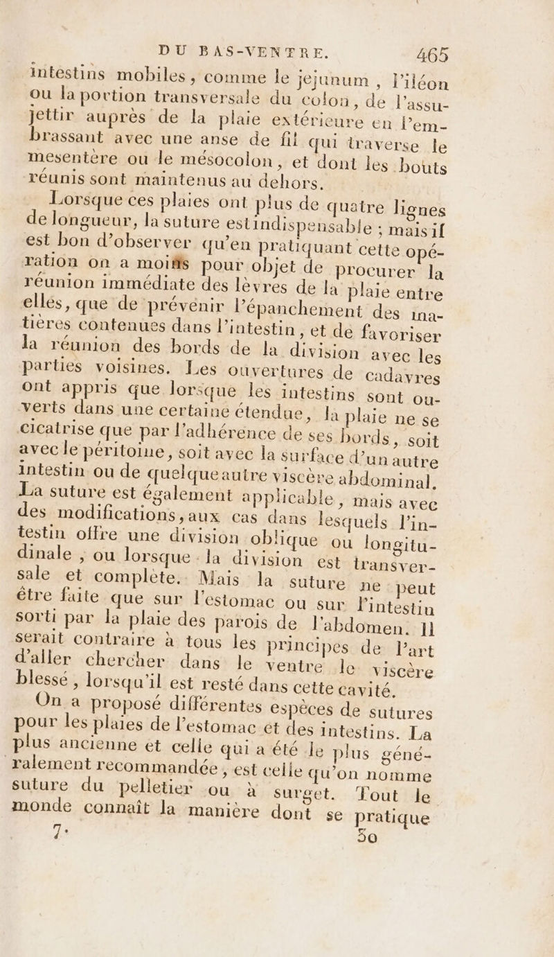 intestins mobiles, comme le jejunum , l’iléon ou la portion transversale du colon, de l’assu- jettir auprès de la plaie extérieure en l’em- brassant avec une anse de fil qui traverse le mesentere ou le mésocolon, et dont les bouts réunis sont maintenus au dehors. Lorsque ces plaies ont plus de quatre lignes de longueur, la suture estindispensable ; maisif est bon d’observer qu’en pratiquant cette opé- ration on a moiffs pour objet de procurer la réunion immédiate des lèvres de la plaie entre elles, que de prévenir l’épanchement des ina- tières contenues dans l'intestin , et de favoriser la réunion des bords de la division avec les parties voisines. Les ouvertures de cadavres ont appris que lorsque les intestins sont ou- verts dans une certaine étendue, Ja plaie ne se cicatrise que par l’adhérence de ses bords, soit avec le péritoine, soit avec la su rface d’un autre intestin ou de quelqueautre viscère abdominal. La suture est également applicable, mais avec des modifications,aux cas dans lesquels l'in- testin offre une division oblique ou longitu- dinale , ou lorsque -la division est transver- sale et complete. Mais la suture ne peut être fute que sur l'estomac ou sur l'intestin sorti par la plaie des parois de l'abdomen. Il serait contraire à tous les principes de l’art d'aller chercher dans le ventre le viscère blessé , lorsqu'il est resté dans cette cavité. On a proposé différentes espèces de sutures pour les plaies de l'estomac et es intestins. La plus ancienne et celle qui a été Je plus géné- ralement recommandée , st celle qu’on nomme suture du pelletier où à surget. ‘Fout le monde connaît la manière dont se pratique 7. 50