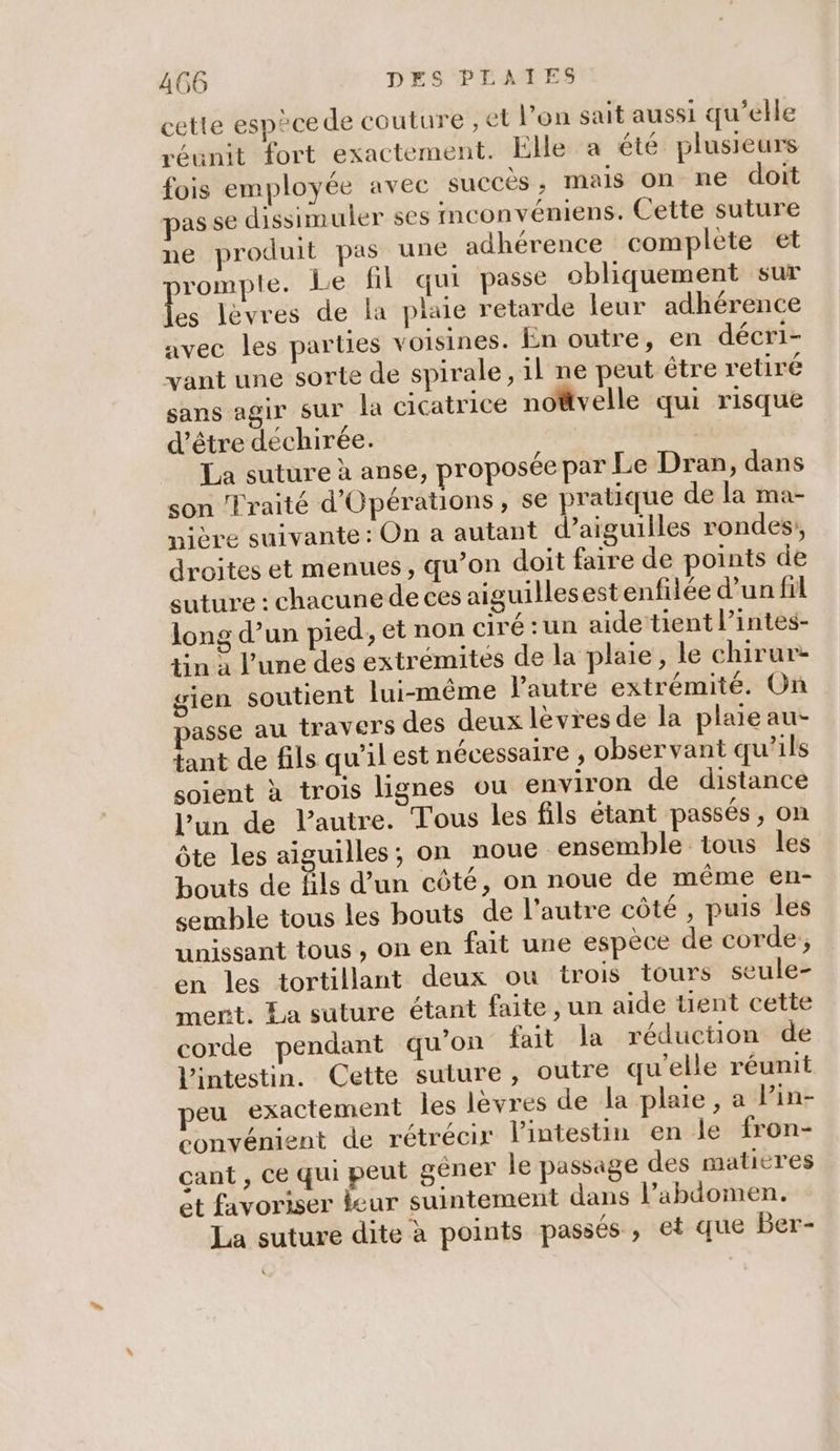 cette espèce de couture , et l’on sait aussi qu’elle réunit fort exactement. Elle a été plusieurs fois employée avec succès, mais on ne doit pas se dissimuler ses imconvéniens. Cette suture ne produit pas une adhérence complete et romple. Le fil qui passe obliquement sur A lèvres de la plaie retarde leur adhérence avec les parties voisines. En outre, en décri- vant une sorte de spirale, il ne peut être retiré sans agir sur la cicatrice no@tvelle qui risque d’être déchirée. | La suture à anse, proposée par Le Dran, dans son Traité d'Opérations, se pratique de la ma- nière suivante : On a autant d’aiguilles rondes, droites et menues , qu’on doit faire de points de suture : chacunede ces aiguilles est enfilée d’un fil long d’un pied, et non ciré :un aide tient l’intes- tin à l’une des extrémités de la plaie, le chirur- gien soutient lui-même l’autre extrémité. On asse au travers des deux lèvres de la plaie au- a de fils qu'il est nécessaire , observant qu’ils soient à trois lignes ou environ de distance l’un de l'autre. Tous les fils étant passés, on Ôte les aiguilles, on noue ensemble tous les bouts de fils d’un côté, on noue de même en- semble tous les bouts de l’autre côté , puis les unissant tous , on en fait une espèce de corde, en les tortillant deux ou trois tours seule- merit. La suture étant faite, un aide tient cette corde pendant qu'on fait la réduction de l'intestin. Cette suture, outre qu'elle réunit peu exactement les levres de la plaie, a Pin- convénient de rétrécir lintestin en Je fron- çant , ce qui peut gêner le passage des maticres et favoriser eur suintement dans l’abdomen. La suture dite à points passés, et que Ber-