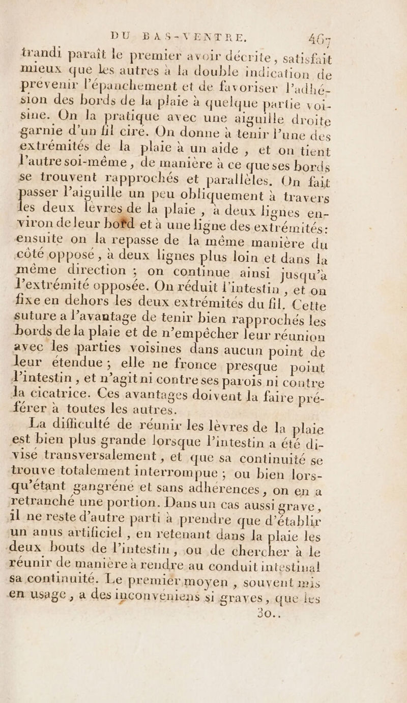 trandi paraît le premier avoir décrite, satisfait mieux que les autres à la double indication de prevenir l’épanchement et de favoriser Padhé- sion des bords de la plaie à quelque partie voi- sine. On la ratique avec une aiguille droite garnie d’un {il cire. On donne à tenir l’une des extrémités de la plaie à un aide , et on tent l’autre soi-même , de manière à ce que ses bords se trouvent rapprochés et parallèles, On fait passer l’aiguille un peu obliquement à travers les deux lèvres de la plaie , à deux lignes en- viron de leur bofd et à une ligne des extrémités: ensuite on la repasse de la même manière du côté opposé , à deux lignes plus loin et dans la même direction ; on continue ainsi jusqu’à l'extrémité opposée. On réduit l'intestin , eton fixe en dehors les deux extrémités du fil Cette suture a l’avautage de tenir bien rapprochés les bords de la plaie et de n’empécher leur réunion avec les parties voisines dans aucun point de leur étendue; elle ne fronce presque point lintestin , et n’agit ni contreses parois ni contre la cicatrice. Ces avantages doivent Ja faire pré- férer à toutes les autres. La difiiculté de réunir les lèvres de la plaie est bien plus grande lorsque l'intestin a été di- vise transversalement » EL que sa continuité se trouve totalement interrompue ; ou bien lors- qu’étant gangréne et sans adhérences, on en a retranché une portion. Dans un Cas aussigrave, il ne reste d'autre parti à prendre que d'établir un anus artificiel , en retenant dans la plaie les deux bouts de l'intestin, ou de chercher à le réunir de manière à rendre au conduit intestinal sa continuité. Le premiér moyen , souvent pis en usage , a des INCOnveniens si graves , que les 304