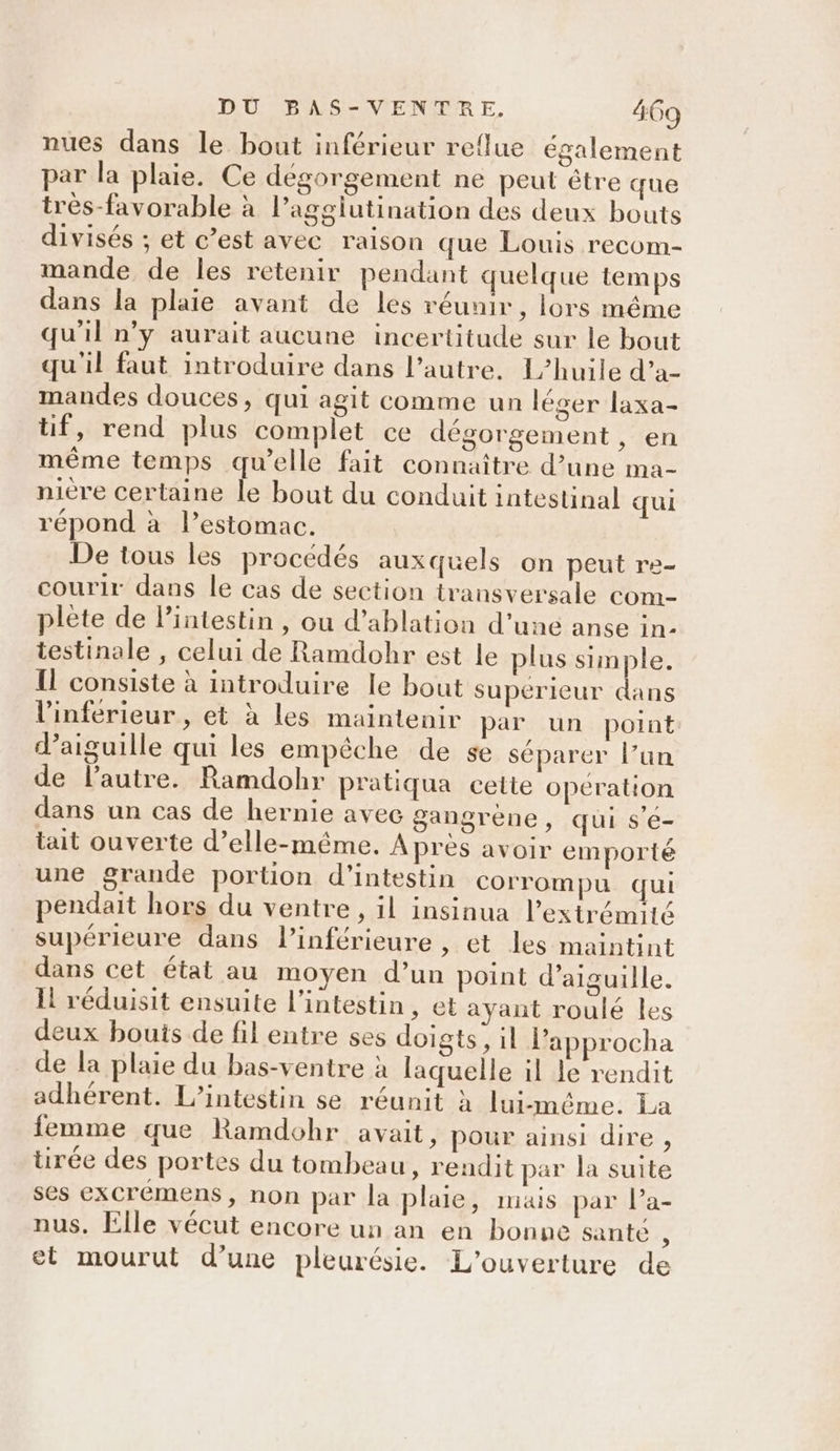 nues dans le bout inférieur re{lue également par la plaie. Ce dégorgement ne peut être que trés-favorable à l’agglutination des deux bouts divisés ; et c’est avec raison que Louis recom- mande de les retenir pendant quelque temps dans la plaie avant de les réunir, lors même u'il n’y aurait aucune incertitude sur le bout qu'il faut introduire dans l’autre. 1L’huile d’a- mandes douces, qui agit comme un léger laxa- tif, rend plus complet ce dégorgement, en même temps qu’elle fait connaître d’une ma- nière certaine le bout du conduit intestinal qui répond à l’estomac. De tous les procédés auxquels on peut re- courir dans le cas de section transversale com- plète de l'intestin , ou d’ablation d’uné anse in- testinale , celui de Ramdohr est le plus simple. Il consiste à introduire le bout supérieur dans l’inferieur, et à les maintenir par un point d’aiguille qui les empêche de se séparer l’un de l’autre. Ramdohr pratiqua celte opération dans un cas de hernie avec gangrène, qui s’é- tait ouverte d’elle-même. Après avoir emporté une grande portion d’intestin corrompu qui pendait hors du ventre, il insinua l'extrémité supérieure dans l’inférieure , et les maintint dans cet état au moyen d’un point d’aiguille. Il réduisit ensuite l'intestin, et ayant roulé les deux bouis de fil entre ses doigts, il l’approcha de la plaie du bas-ventre à laquelle il Le rendit adhérent. L’intestin se réunit à lui-même. La femme que Ramdohr avait, pour ainsi dire , tirée des portes du tombeau, rendit par la suite ses excrémens, non par la plaie, mais par l’a- nus, Elle vécut encore un an en bonne santé : et mourut d’une pleurésie. L'ouverture de
