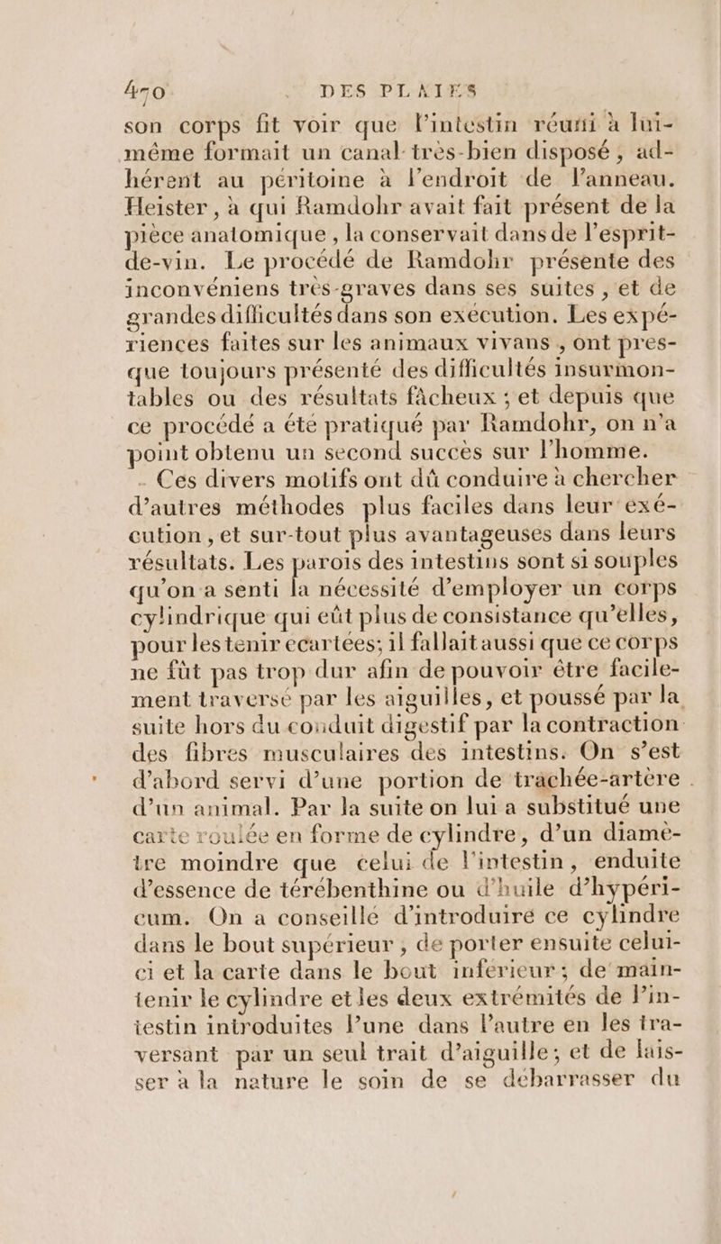 son corps fit voir que lintestin réurfi à lui- même formait un canal très-bien disposé , ad- hérent au péritoine à lendroit de lanneau. Heister , à qui Ramdohr avait fait présent de la pièce anatomique , la conservait dans de l'esprit- de-vin. Le procédé de Ramdohr présente des inconvéniens trés-graves dans ses suites , et de grandes difficultés dans son exécution. Les expé- riences faites sur les animaux vivans , ont pres- que toujours présenté des difficultés insurmon- tables ou des résultats fâcheux ; et depuis que ce procédé a été pratiqué par Ramdobr, on n’a point obtenu un second succes sur l’homme. . Ces divers motifs ont dû conduire à chercher d’autres méthodes plus faciles dans leur exé- cution , et sur-tout plus avantageuses dans leurs résultats. Les parois des intestins sont si souples qu'on a senti la nécessité d'employer un corps cylindrique qui eût plus de consistance qu’elles, pour lestenir ecartées; 1 fallait aussi que ce corps ne füt pas trop dur afin de pouvoir être facile- ment traversé par les aiguilles, et poussé par la suite hors du coïduit digestif par la contraction: des fibres musculaires des intestins: On s’est d'abord servi d’une portion de trächée-artère d’un animal. Par la suite on lui a substitué une carte roulée en forme de cylindre, d’un diame- ire moindre que celui de l'intestin, enduite d'essence de térébenthine ou d'huile d’hypéri- cum. On a conseillé d'introduire ce cylindre dans le bout supérieur , de porter ensuite celui- ei et la carte dans le bout inferieur; de'main- tenir le cylindre etles deux extrémités de Pin- iestin introduites l’une dans Pautre en les tra- versant par un seul trait d’aiguille; et de fais- ser à la nature le soin de se débarrasser du