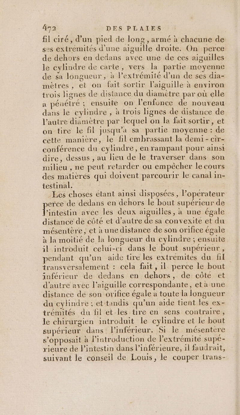 &amp;72 DES PLAIES fil ciré, d’un pied de long , armé à chacune de ses extrémités d'une aiguille droite. On perce de dehors en dedans avec une de ces aiguilles le cylindre de carte, vers la partie moyenne de sa longueur, à l’extrémité d’un de ses dia- mètres, et on fait sortir l'aiguille à environ trois lignes de distance du diamétre par où elle a pénétré ; ensuite on l’enfonce de nouveau dans le cylindre , à trois lignes de distance de l’autre diamètre par lequel on la fait sortir, et on tire le fil jusqu'a sa partie moyenne : de cette manière, le fil embrassant la demi - cir- conférence du cylindre, en rampant pour ainsi dire, dessus , au lieu de le traverser dans son milieu , ne peut retarder ou empécher le cours des matièrés qui doivent parcourir le canal in- testinal. Les choses étant ainsi disposées, Poperateur erce de dedans en dehors le bout supérieur de libicttiu avec les deux aiguilles, à une égale distance de côté et d’autre de sa convexite et du mésentère , et à une distance de son orifice égale à la moitié de la longueur du cylindre ; ensuite il introduit celui-ci dans le bout supérieur, pendant qu’un aide tire les extremites du fil . transversalement : cela fait, 1l perce le bout inférieur de dedans en dehors, de côte et d'autre avec l'aiguille correspondante, et à une distance de son orifice égale à toute la longueur du cylindre : et tandis qu’un aide tient les ex- trémités du fil et-les tire en sens contraire, le chirurgien introduit le cylindre et le bout supérieur dans l’inférieur. Si le mésentere s’opposait à l'introduction de l'extrémité supé- vieure de Pintestin dans l’inférieure, il faudrait, suivant le conseil de Louis, le couper trans-