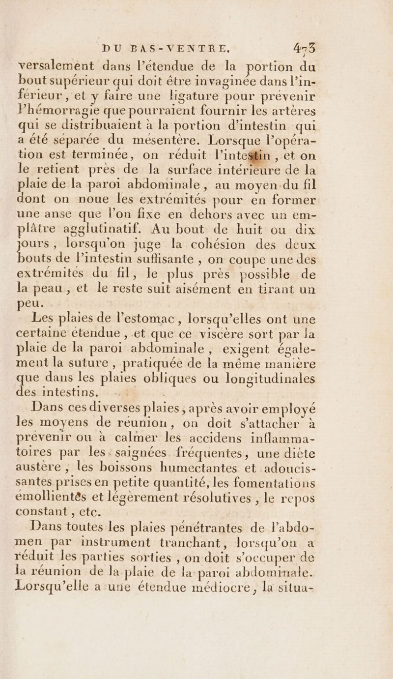 versalement dans l’étendue de la portion du bout supérieur qui doit être invaginée dans l’in- férieur , et y faire une ligature pour prévenir Phémorragie que pourraient fournir les artères qui se distribuaient à la portion d’intestin qui a été séparée du mesentère. Lorsque l’opéra- tion est terminée, on réduit l'intestin , et on le retient pres de la surface intérieure de la plaie de la paroï abdominale, au moyen-du fil dont on noue les extrémités pour en former une anse que l’on fixe en dehors avec un em- plâtre agglutinatif. Au bout de huit ou dix jours, lorsqu'on juge la cohésion des deux bouts de lintestin suflisante , on coupe une des extrémités du fil, le plus près possible de la peau, et le reste suit aisément en tirant un eu. Les plaies de l’estomac, lorsqu’elles ont une certaine étendue , et que ce viscère sort par la plaie de la paroi abdominale, exigent égale- ment la suture , pratiquée de la même manière que dans les plaies obliques ou longitudinales des intestins. R Dans ces diverses plaies, après avoir employé les moyens de réunion, on doit s'attacher à prévenir ou à calmer les accidens inflamma- toires par les. saignées fréquentes, une diète austère , les boissons humectantes et adoucis- santes prises en petite quantité, les fomentations emollientés et légèrement résolutives , le repos constant , etc. Dans toutes les plaies pénétrantes de l’abdo- men par instrument tranchant, lorsqu'on a réduit les parties sorties , on doit s'occuper de la réunion de la plaie de la paroi abdominale. Lorsqu'elle a une étendue médiocre, la situa-