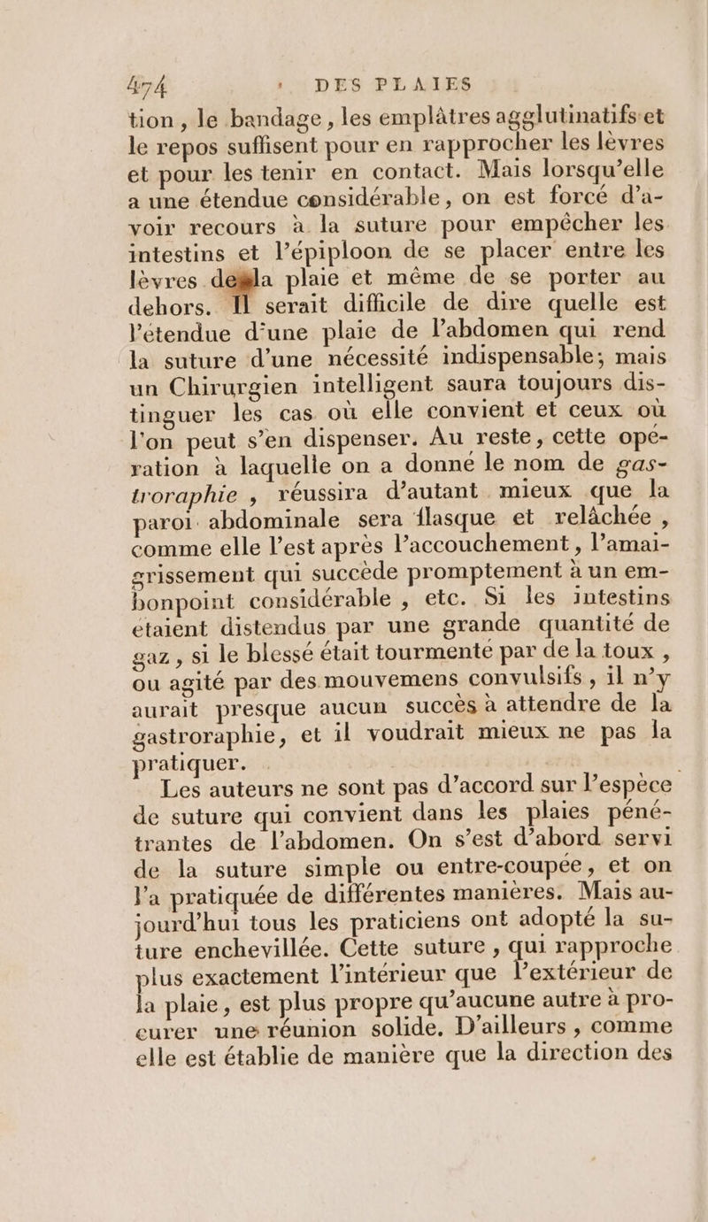 tion, le bandage, les emplâtres agglutinatifset le repos suffisent pour en rapprocher les lèvres et pour les tenir en contact. Mais lorsqu’elle a une étendue considérable, on est forcé d’a- voir recours à la suture pour empêcher les intestins et l’épiploon de se placer entre les lèvres dela plaie et même de se porter au dehors. Il serait difhicile de dire quelle est l'étendue d’une plaie de l'abdomen qui rend la suture d’une nécessité indispensable; mais un Chirurgien intelligent saura toujours dis- tinguer les cas où elle convient et ceux où l'on peut s’en dispenser. Au reste, cette ope- ration à laquelle on a donne le nom de gas- troraphie , véussira d’autant mieux que la paroi. abdominale sera flasque et relâchée , comme elle l’est après l'accouchement, l’amai- grissement qui succède promptement à un em- bonpoint considérable , etc. Si les intestins étaient distendus par une grande quantité de gaz , si le blessé était tourmente par de la toux , ou agité par des mouvemens convulsifs , il n’y aurait presque aucun succès à attendre de la gastroraphie, et il voudrait mieux ne pas la pratiquer. Les auteurs ne sont pas d’accord sur l’espèce de suture qui convient dans les plaies péné- trantes de l'abdomen. On s’est d’abord servi de la suture simple ou entre-coupée, et on l'a pratiquée de différentes manières. Mais au- jourd’hui tous les praticiens ont adopté la su- ture enchevillée. Cette suture , qui rapproche plus exactement l'intérieur que l’extérieur de la plaie, est plus propre qu'aucune autre à pro- eurer une réunion solide. D'ailleurs , comme elle est établie de manière que la direction des