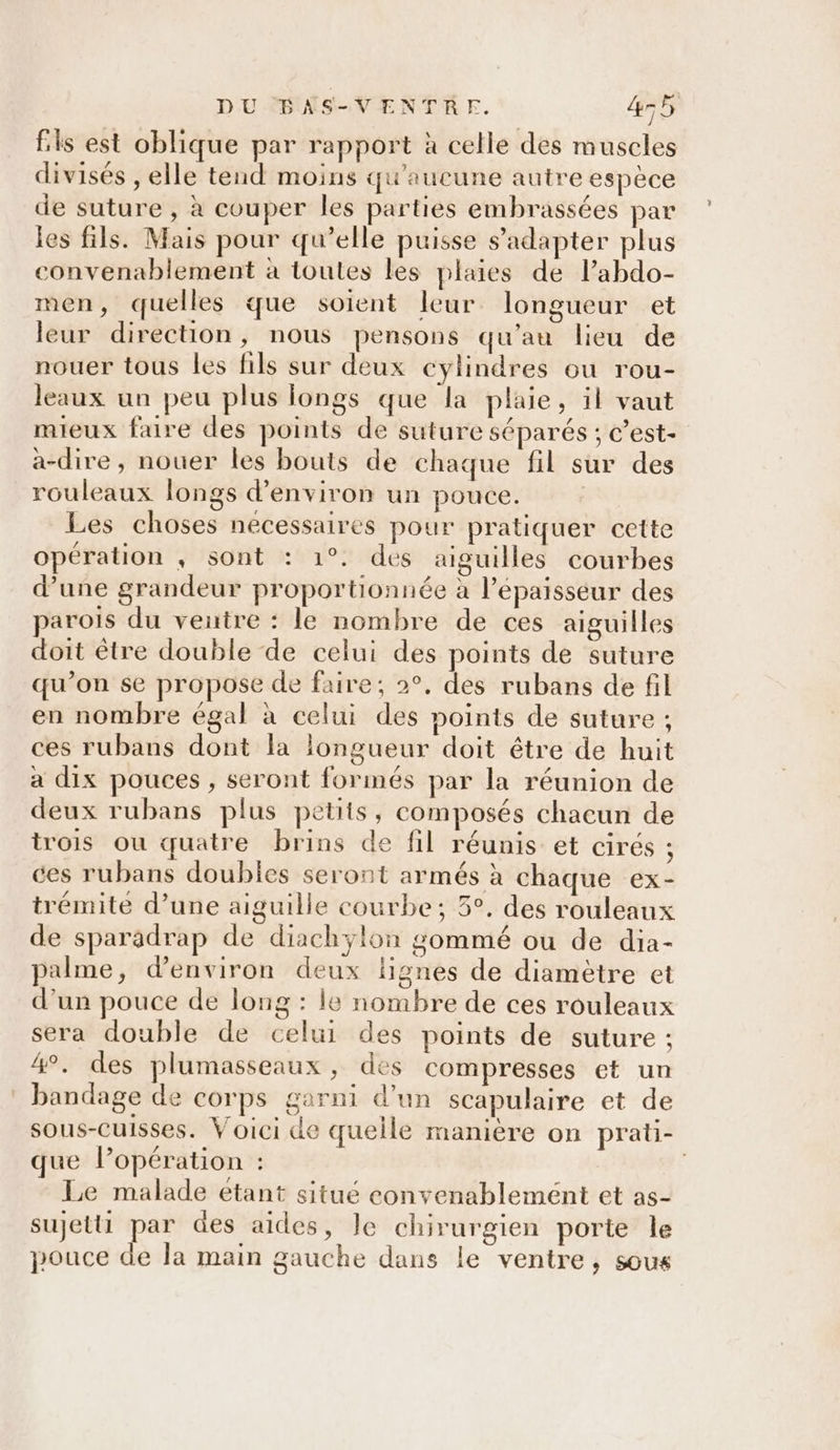 fs est oblique par rapport à celle des muscles divisés , elle tend moins qu'aucune autre espèce de suture , à couper les parties embrassées par les fils. Mais pour qu’elle puisse s'adapter plus convenablement à toutes les plaies de labdo- men, quelles que soient leur longueur et leur direction, nous pensons qu'au lieu de nouer tous les fils sur deux cylindres ou rou- leaux un peu plus longs que la plaie, il vaut mieux faire des points de suture séparés ; c’est- a-dire , nouer les bouts de chaque fil sur des rouleaux longs d'environ un pouce. Les choses necessaires pour pratiquer cette opération , sont : 1°. des aiguilles courbes d’une grandeur proportionnée à l’épaisséur des parois du ventre : le nombre de ces aiguilles doit être double de celui des points de suture qu’on se propose de faire; 2°, des rubans de fil en nombre égal à celui des points de suture ; ces rubans dont la longueur doit être de huit a dix pouces , seront formés par la réunion de deux rubans plus petits, composés chacun de trois où quatre brins de fil réunis et cirés ; ces rubans doubles seront armés à chaque ex- trémite d’une aiguille courbe; 5°. des rouleaux de sparadrap de diachylon gommé ou de dia- palme, d'environ deux lignes de diamètre et d’un pouce de long : le nombre de ces rouleaux sera double de celui des points de suture : 4°. des plumasseaux, des compresses et un bandage de corps garni d’un scapulaire et de sous-cuisses. Voici de queile manière on prati- que lPopération : Le malade étant situé convenablement et as- sujet par des aides, le chirurgien porte le pouce de la main gauche dans le ventre, sous