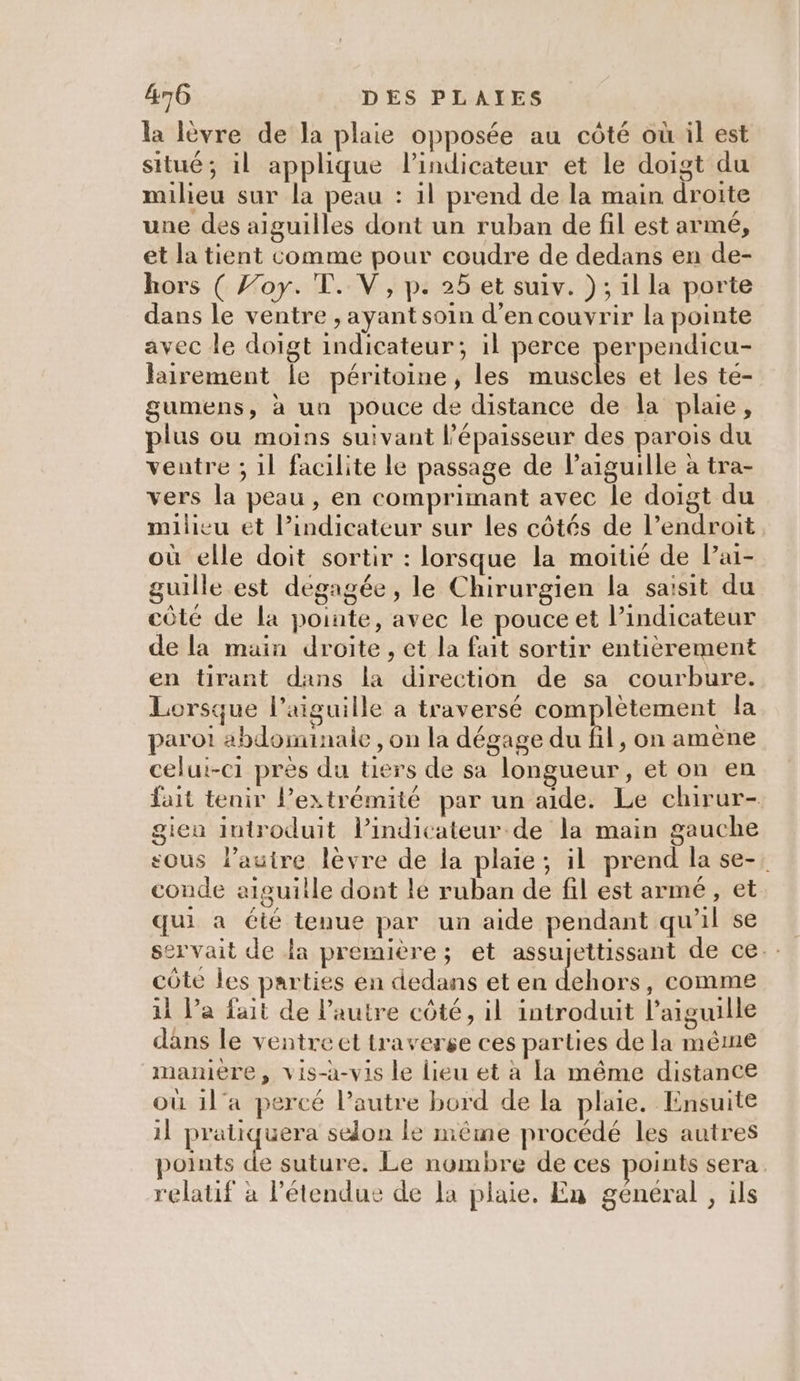 la lèvre de la plaie opposée au côté où il est situé; il applique lindicateur et le doigt du milieu sur la peau : 1l prend de la main droite une des aiguilles dont un ruban de fil est armé, et la tient comme pour coudre de dedans en de- hors ( Joy. T. V, p. 25 et suiv. ); il la porte dans le ventre , ayant soin d’en couvrir la pointe avec le doigt indicateur; il perce perpendicu- Jairement Île péritoine, les muscles et les te- gumens, à un pouce de distance de la plaue, plus ou moins suivant l'épaisseur des parois du ventre ; 1l facilite le passage de l'aiguille à tra- vers la peau , en comprimant avec le doigt du milieu et Pindicateur sur les côtés de l’endroit où elle doit sortir : lorsque la moitié de Pai- guille est dégagée, le Chirurgien la saisit du côté de la pointe, avec le pouce et indicateur de la main droite, et la fait sortir entièrement en tirant dans la direction de sa courbure. Lorsque l'aiguille a traversé complètement la parot abdominale , on la dégage du fil, on amène celui-c1 près du tiers de sa longueur, et on en fait tenir lPextrémité par un aide. Le chirur- giea introduit lPindicateur de la main gauche sous l’autre lèvre de la plaie; il prend la se-, conde aiguille dont le ruban de fil est armé, et qui a été tenue par un aide pendant qu’il se servait de la première; et assujettissant de ce. côte les parties en dedans et en darts , comme 11 l’a fait de l’autre côté, il introduit l'aiguille dans le ventre et traverse ces parties de la même mamere, vis-à-vis le lieu et à la même distance où 1l'a percé l’autre bord de la plaie. Ensuite il pratiquera selon le même procédé les autres points . suture. Le nombre de ces points sera. relatif à l'étendue de la plaie. En general , ils