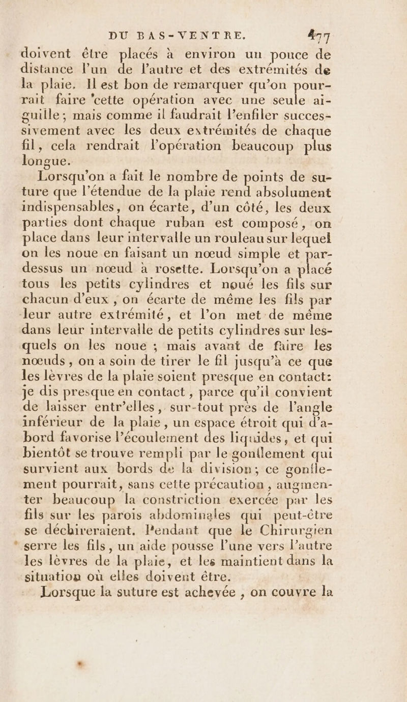 Ne doivent être placés à environ un pouce de distance l’un de l’autre et des extrémités de la plaie, Ilest bon de remarquer qu’on pour- guille; mais comme il faudrait lenfiler succes- sivement avec les deux extrémités de chaque fil, cela rendrait lopération beaucoup plus longue. Lorsqu'on a fait le nombre de points de su- ture que l'étendue de la plaie rend absolument indispensables, on écarte, d’un côté, les deux parties dont chaque ruban est composé, on place dans leur intervalle un rouleau sur lequel on les noue en faisant un nœud simple et par- dessus un nœud à rosette. Lorsqu'on a placé tous les petits cylindres et noué les fils sur chacun d'eux ; on écarte de même les fils par dans leur intervalle de petits cylindres sur les- quels on les noue ; mais avant de faire les nœuds ;, on a soin de tirer le fil jusqu’à ce que les lèvres de la plaie soient presque en contact: je dis presque en contact , parce qu’il convient de laisser entr’elles, sur-tout pres de langle inférieur de la plaie , un espace étroit qui d’a- bord favorise l'écoulement ni liquides, et qui bientôt se trouve rempli par le gontlement qui survient aux bords de la division, ce gonile- ment pourrait, sans cette précaution , augmen- ter beaucoup la constriction exercée par les fils sur les parois abdominales qui peut-être se déchireraient, lendant que le Chirurgien serre les fils, un aide pousse l’une vers l’autre les lèvres de la plaie, et les maintient dans la situation où elles doivent être. Lorsque la suture est achevée , on couvre la