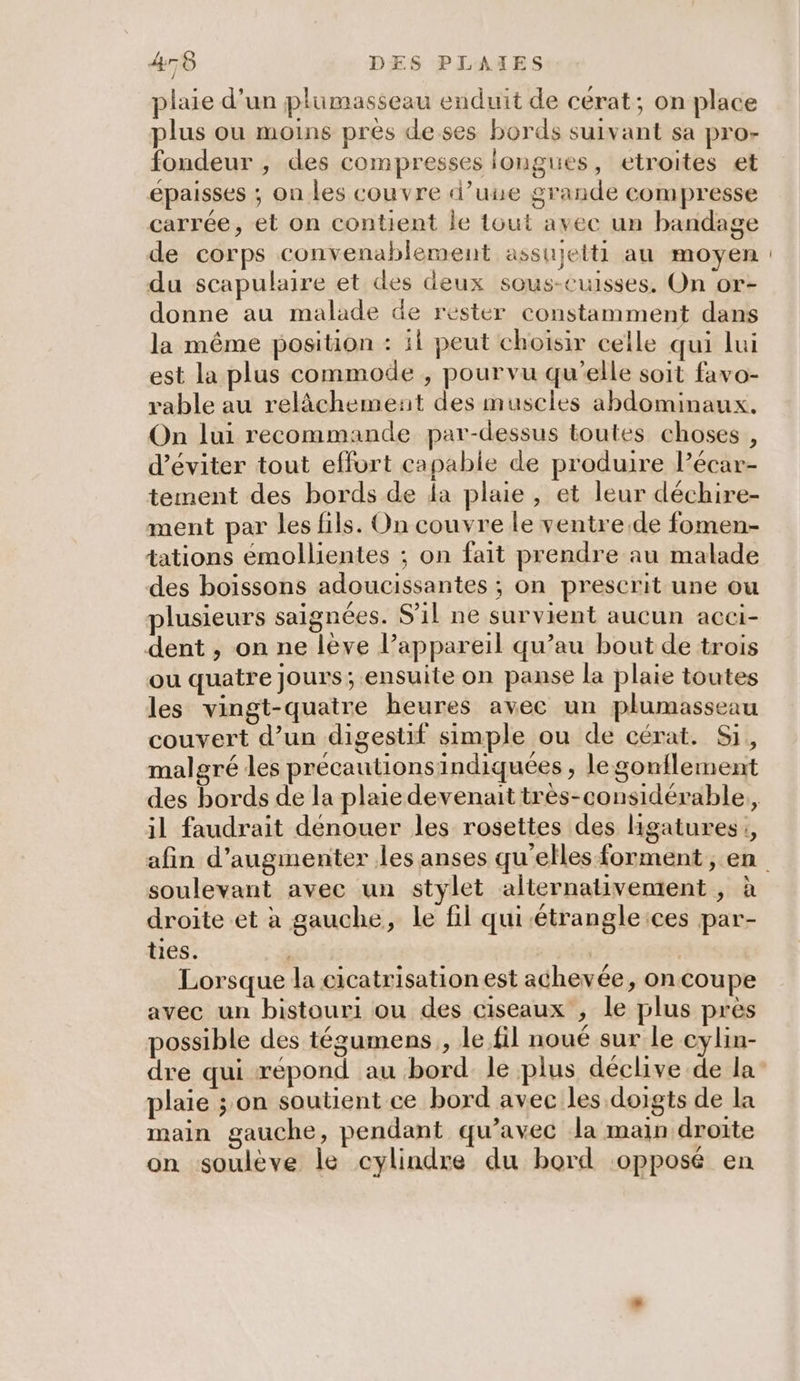plaie d’un plumasseau enduit de cerat; on place plus ou moins près deses bords suivant sa pro- fondeur , des compresses longues, etroites et épaisses ; on les couvre d’une grande compresse carrée, et on contient le tout avec un bandage de corps convenablement assujelti au moyen du scapulaire et des deux sous-cuisses. On or- donne au malade de rester constamment dans la même position : il peut choisir celle qui lui est la plus commode , pourvu qu'elle soit favo- rable au relâchement des muscles abdominaux. On lui recommande par-dessus toutes choses, d'éviter tout effort capable de produire lPécar- tement des bords de la plaie, et leur déchire- ment par les fils. On couvre le ventre.de fomen- tations émollientes ; on fait prendre au malade des boissons adoucissantes ; on prescrit une ou lusieurs saignées. S'il ne survient aucun acei- dent , on ne lève l’appareil qu’au bout de trois ou quatre jours; ensuite on panse la plaie toutes les vingt-quatre heures avec un plumasseau couvert d’un digestif simple ou de cérat. Si, malgré les précautions indiquées , legonflement il faudrait dénouer les rosettes des Hgatures:, soulevant avec un stylet alternativement , à droite et à gauche, le fil qui étrangleices par- ties. Lorsque la cicatrisation est achevée, on coupe avec un bistouri ou des ciseaux , le plus près possible des tégumens , le fil noué sur le cylin- dre qui répond au bord. le plus déclive de la plaie ; on soutient ce bord avec les doigts de la main gauche, pendant qu'avec la main droite on soulève le cylindre du bord opposé en