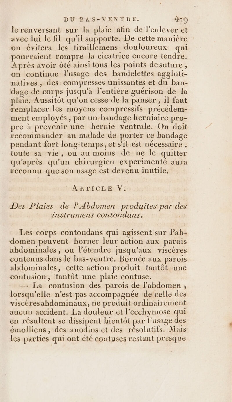 le renversant sur la plaie afin de l'enlever et avec lui le fil qu’il supporte. De cette manière on évitera les tiraillemens douloureux qui pourraient rompre la cicatrice encore tendre. Après avoir Ôté ainsi tous les points desuture , on continue l’usage des bandelettes aggluti- natives , des compresses unissantes et du ban- dage de corps jusqu'a l’entiere guérison de la plaie. Aussitôt qu’on cesse de la panser , 1l faut remplacer les moyens compressifs précedem- ment employés, par un-bandage herniaire pro- pre à prévenir une hernie ventrale. On doit recommander au malade de porter ce bandage pendant fort long-temps, et s’il est nécessaire , toute sa vie, ou au moins de ne le quitter qu'après qu’un chirurgien experimenté aura reconnu que son usage est devenu inutile. ARTICLE V:: Des Plaies de lAbdomen produites par des instrumens contondans. Les corps contondans qui agissent sur lab- domen peuvent borner leur action aux parois abdominales, ou l’étendre jusqu'aux viscères contenus dans le bas-ventre. Bornee aux parois abdominales, cette action produit tantôt une contusion, tantôt une plaie contuse. — La contusion des parois de l’abdomen , lorsqu'elle n’est pas accompagnée de celle des viscères abdominaux, ne produit ordinairement aucun accident. La douleur et l’ecchymose qui en résultent se dissipent bientôt par l'usage des émolliens , des pepe et des résolutifs. Mais les parties qui ont eié contuses restent presque