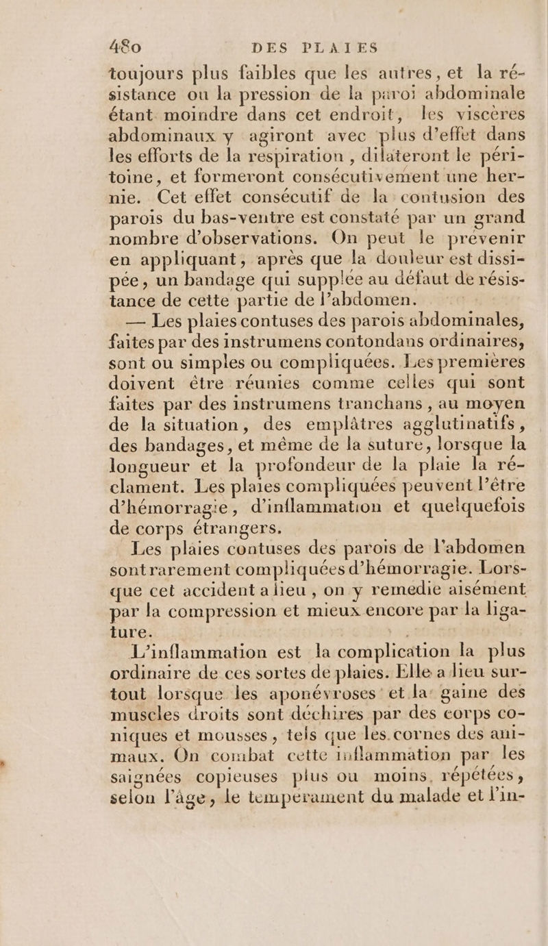toujours plus faibles que les autres, et la ré- sistance ou la pression de la paroi abdominale étant moindre dans cet endroit, les visceres abdominaux y agiront avec plus d’effet dans les efforts de la respiration , dilateront le péri- toine, et formeront consécutivement une her- nie. Cet effet consécutif de la contusion des parois du bas-ventre est constaté par un grand nombre d'observations. On peut le prevenir en appliquant, après que la douleur est dissi- pée, un bandage qui supplee au défaut de résis- tance de cette partie de l’abdomen. — Les plaies contuses des parois abdominales, faites par des instrumens contondans ordinaires, sont ou simples ou compliquées. Les premières doivent être réunies comme celles qui sont faites par des instrumens tranchans , au moyen de la situation, des emplâtres agglutinatifs, des bandages, et même de la suture, lorsque la longueur et la profondeur de la plaie la ré- clament. Les plaies compliquées peuvent l’être d’hémorragie, d’inflammation et quelquefois de corps étrangers. Les plaies contuses des parois de l'abdomen sontrarement compliquées d’hémorragie. Lors- que cet accident a lieu , on y remedie aisément par la compression et mieux encore par la liga- ture. ) #3 L’inflammation est la complication la plus ordinaire de ces sortes de plaies. Elle a lieu sur- tout lorsque les aponévroses et la’ gaine des muscles droits sont déchires par des corps co- niques et mousses , tels que les. cornes des aui- maux. On combat cette inflammation par les saignées copieuses plus où moins, répétées ; selon l’âge, le tempérament du malade et lin-