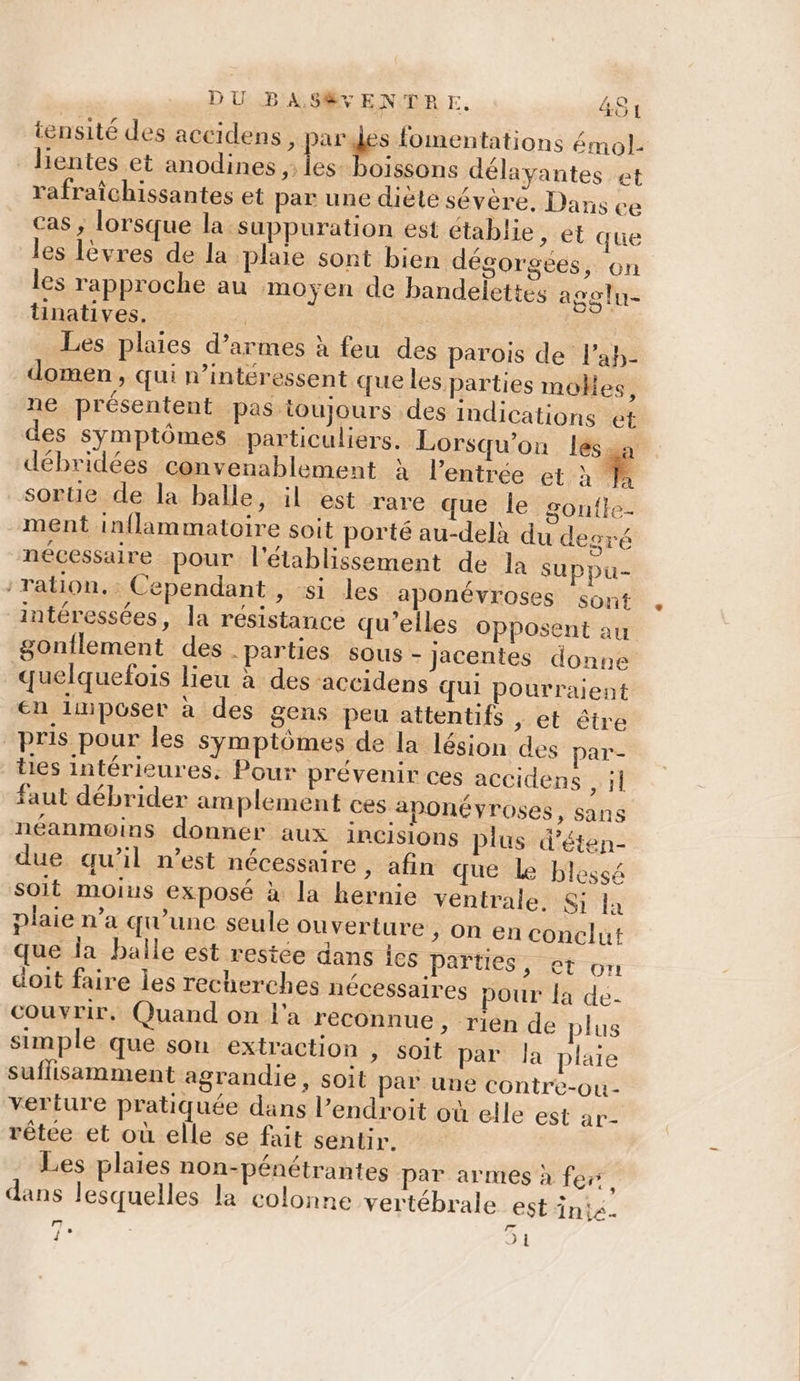 tensité des aceidens 7 AU fomentations émol- lientes et anodines ,: Fe oissons délayantes et rafraîchissantes et par une diète sévère, Dans ce cas ; lorsque la suppuration est établie &gt; et que les lèvres de la plaie sont bien dégorgées, on les rapproche au moyen de bandelettes agoln- tinatives. | _ Les plaies d’armes à feu des parois de lah- domen , qui n’intéressent que les parties molles, ne présentent pas toujours des indications et des symptômes particuliers. Lorsqu'on lessa débridées convenablement à l'entrée et à * sortie de la balle, il est rare que le sontle. ment inflammatoire soit porté au-delà du degré mécessaire pour l'établissement de la suppu- ration. Cependant , si les aponévroses sont intéressées, la résistance qu’elles opposent au gonflement des -parties sous - Jjacentes donne quelquefois lieu à des accidens qui pourraient en limposer à des gens Peu attentifs , et être pris pour les Symptômes de la lésion des par- ties intérieures, Pour prévenir ces accidens , il faut débrider amplement ces aponéyroses, sans néanmoins donner aux inCisions plus d’éten- due qu’il n’est nécessaire , afin que Le blessé soit moius exposé à la hernie ventrale. Si la plaie n’a qu’une seule ouverture , on en conclut que ja balle est restée dans Îes parties, et on doit faire les recherches nécessaires pour la de- couvrir. Quand on l'a reconnue » rien de plus simple que sou extraction , soit par la plaie suffisamment agrandie, soit par une contre-ouù- verture pratiquée dans l’endroit où elle est ar- rêtee et où elle se fait sentir. Les plaies non-pénétrantes par armes à fer dans lesquelles la colonne vertébrale est inix.