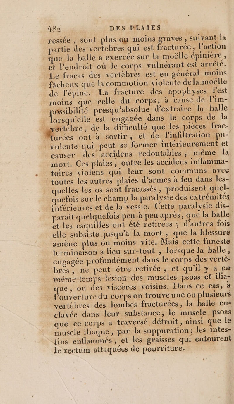 _ressée , sont plus ou moins graves , suivant la partie des vertèbres qui est fracturée, Paction ue la balle a exercée sur la moëlle épinière, et l'endroit où le corps vulneérant est arrêté. Le fracas des vertèbres est en général moins : fâcheux que la commotion violente de la moëlle de l'épine. La fracture des apophyses l’est moins que celle du corps, à cause de l’im- ossibilité presqu’absolue d'extraire la balle due est engagée dans le corps de la _vertèbre, de la difficulté que les pièces frac- Moccs ont à sortir, et de l'infiltration pu- rulente qui peut se former intérieurement et causer des accidens redoutables, même la mort. Ces plaies, outre les accidens inflamma- toires violens qui leur sont communs avec toutes les autres plaies d’armes à feu dans les- quelles les os sont fracassés , produisent quel- quefois sur le champ la paralysie des extrémités snférieures et de la vessie. Cette paralysie dis- paraît quelquefois peu -à-peu après, que la balle et les esquilles ont été retirées ; d’autres fois elle subsiste jusqu’à la mort , que la blessure amène plus ou moins vile. Mais cette funeste terminaison a lieu sur-tout , lorsque la balle, engagée profondément dans le corps des vertè- bres, ne peut être retirée, et qu'il y a ex mêmetemps lésion des muscles psons et illa- que, ou des viscères voisins. Dans ce cas, à l'ouverture du corps on trouve une ou plusieurs vertèbres des lombes fracturées, la balle en- clavée dans leur substance, le muscle psoas que ce Corps à traversé détruit, ainsi que le muscle iliaque, par la suppuration ; les intes- tins enflammés , et les graisses qui entourent le rectum attaquées de pourriture.