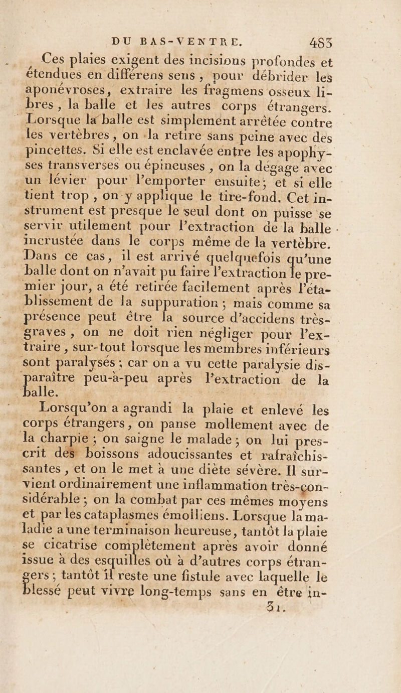 … Ces plaies exigent des incisions profondes et étendues en différens sens , pour débrider les aponévroses, extraire les fragmens osseux li- bres , la balle et les autres corps étrangers. pincettes. Si elle est enclavée entre les apophy- 3 : n / Q ’ ses transyerses ou épineuses , on la dégage avec un lévier pour l’emporter ensuite; et si elle strument est presque le seul dont on puisse se servir utilement pour lextraction de la halle . incrustée dans le corps même de la vertèbre. balle dont on n'avait pu faire l’extraction le pre- blissement de la suppuration ; mais comme sa présence peut être la source d’accidens très- traire , sur-tout lorsque les membres inférieurs alle. | Lorsqu'on a agrandi la plaie et enlevé les corps étrangers, on panse mollement avec de crit dés boïssons adoucissantes et rafraîchis- santes , et on le met à une diète sévère. Il sur- vient ordinairement une inflammation très-çon- sidérable ; on la combat par ces mêmes moyens et par les cataplasmes émoiliens. Lorsque la ma- ladie a une terminaison heureuse, tantôt la plaie gens: tantôt il reste une fistule avec laquelle le lessé peut vivre long-temps sans en être in- | : da.