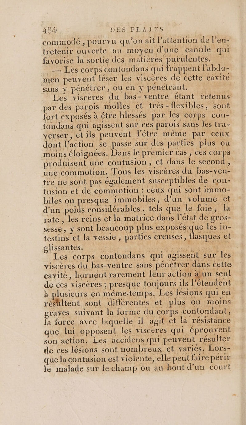 commodé , pourvu qu’on ait l’attention de l'en- tretenir ouverte au moyen d’une canule qui favorise la sortie des matières purulentes. _— Les corps contondans qui frappent labdo- men peuvent léser les viscères de cette cavite sans y pénétrer, ou en y pénetrant. | Les viscères du bas- ventre étant retenus par des parois molles ét très-flexibles, sont fort exposés à être blessés par les corps con- tondans qui agissent sur ces parois sans les tra- verser, et ils peuvent l’être même par ceux dont l’action se passe sur des parties plus ou moins éloignées. Dans le premier cas , ces corps produisent une contusion, et dans le second, une commotion. Fous les viscères du bas-ven- tre ne sont pas également susceptibles de con- tusion et de commotion : ceux qui sont immo- biles ou presque immobiles, d’un volume et d'un poids considérables . tels que le foie, la rate , les reins et la matrice dans l’état de gros- sesse, y sont beaucoup plus exposés:que les in- testins et la vessie, parties creuses, flasques et ghissaités, A RS Eee Les corps contondans qui agissent sur Îles viscères du bas-ventre sans pénétrer dans cette cavité, bornent rarement leur action äun seul de ces viscères ; presque toujours ils l’étendent à plusieurs en méme-temps. Les lésions qui en résultent sont differentes et plus où moins graves suivant la forme du corps contondant, la force avec laquelle il agit et la résistance que lui opposent les visceres qui éprouvent son action. Les accidens qui peuvent résulter de ces lésions sont nombreux et variés. Lors- que la contusion est violente, elle peut faire perir Je malade sur le champ ou au bout d’un court